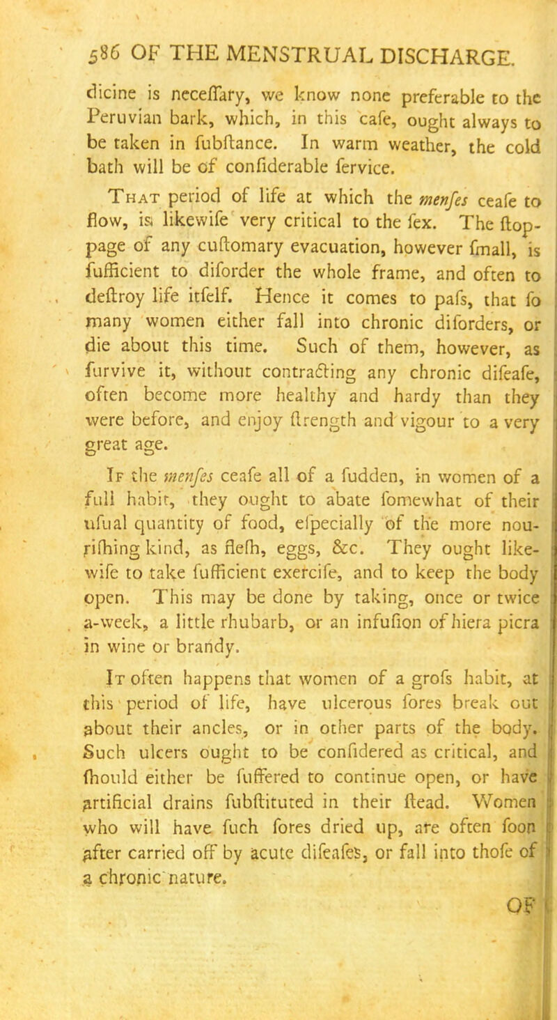 dicine is necefiary, we know none preferable to the Peruvian bark, which, in this cafe, ought always to be taken in fubftance. In warm weather, the cold bath will be of confiderable fervice. That period of life at which the menfes ceafe to flow, is likewife very critical to the fex. The flop- page of any cuftomary evacuation, however fmall, is fufficient to diforder the whole frame, and often to deftroy life itfclf. Hence it comes to pafs, that fo many women either fall into chronic diforders, or die about this time. Such of them, however, as furvive it, without contracting any chronic difeafe, often become more healthy and hardy than they were before, and enjoy ftrength and vigour to a very great age. If the menfes ceafe all of a fudden, in women of a full habit, they ought to abate fomewhat of their ufual quantity of food, efpecially of the more nou- rifhing kind, as nefh, eggs, &c. They ought like- wife to take fufficient exercife, and to keep the body open. This may be done by taking, once or twice a-week, a little rhubarb, or an infufion of hiera picra in wine or brandy. It often happens that women of a grofs habit, at this period of life, have ulcerous fores break out about their ancles, or in other parts of the body. Such ulcers ought to be confidered as critical, and mould either be fuffered to continue open, or have artificial drains fubftituted in their Head. Women who will have fuch fores dried up, are often foon gfter carried off by acute difeafes, or fall into thofe of a chronic nature. OF