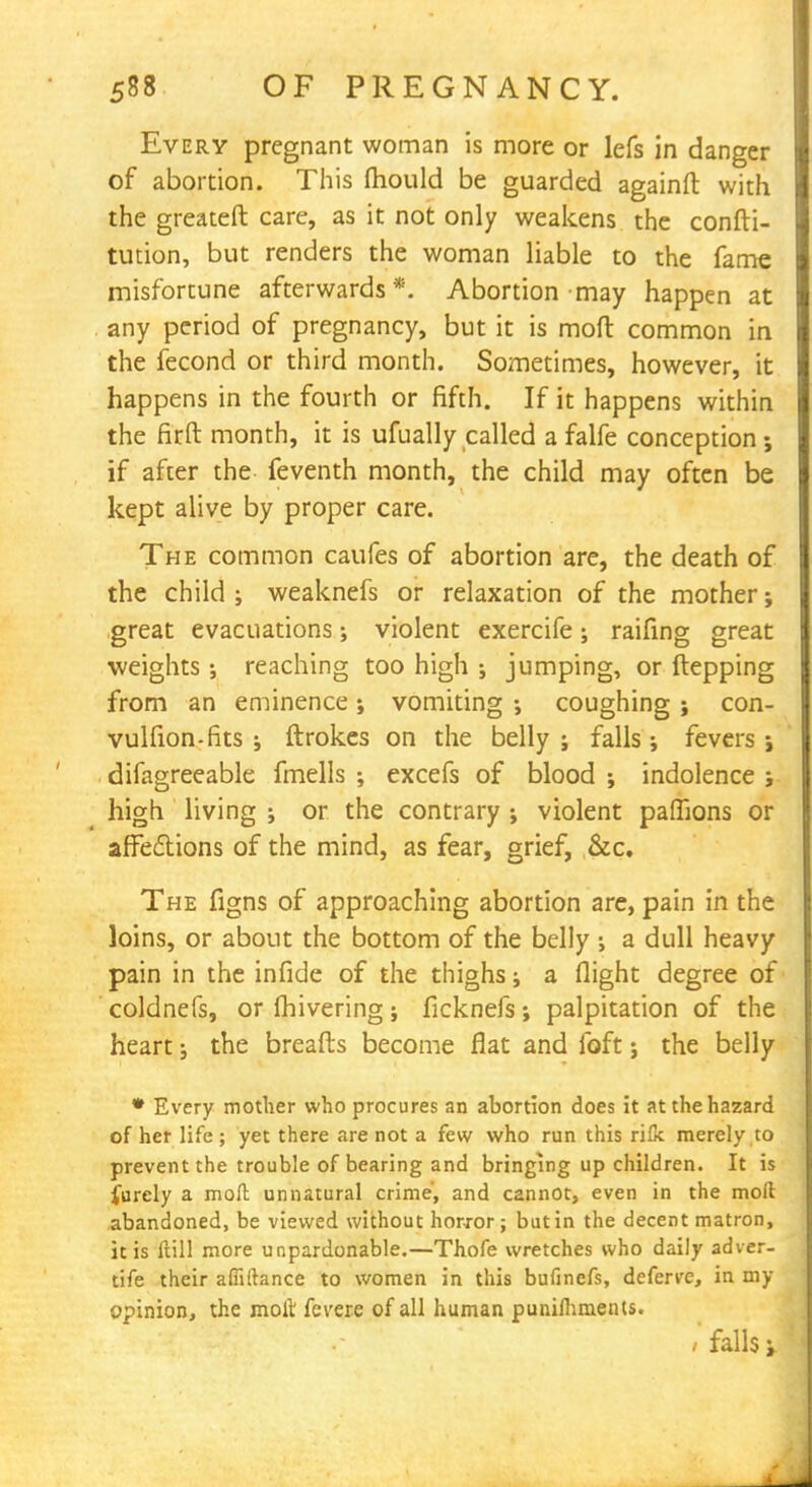Every pregnant woman is more or lefs in danger of abortion. This mould be guarded againft with the greateft care, as it not only weakens the confti- tution, but renders the woman liable to the fame misfortune afterwards*. Abortion may happen at . any period of pregnancy, but it is mod common in the fecond or third month. Sometimes, however, it happens in the fourth or fifth. If it happens within the firft month, it is ufually called a falfe conception; if after the feventh month, the child may often be kept alive by proper care. The common caufes of abortion are, the death of the child ; weaknefs or relaxation of the mother; great evacuations; violent exercife; raifing great weights ; reaching too high ; jumping, or ftepping from an eminence ; vomiting j coughing ; con- vulfion-fits ; ftrokes on the belly ; fallsfevers ; difagreeable fmells •, excefs of blood ; indolence ; high living ; or the contrary ; violent paflions or affections of the mind, as fear, grief, &c. The figns of approaching abortion are, pain in the loins, or about the bottom of the belly •, a dull heavy pain in the infide of the thighs; a flight degree of coldnefs, or fhivering; ficknefs; palpitation of the heart; the breafts become flat and foft j the belly * Every mother who procures an abortion does it at the hazard of her life ; yet there are not a few who run this ri& merely to prevent the trouble of bearing and bringing up children. It is furely a moft unnatural crime, and cannot, even in the moil abandoned, be viewed without horror; but in the decent matron, it is Hill more unpardonable.—Thofe wretches who daily adver- tife their affiftance to women in this bufinefs, deferve, in my opinion, the molt fevere of all human punifhments. / falls j.
