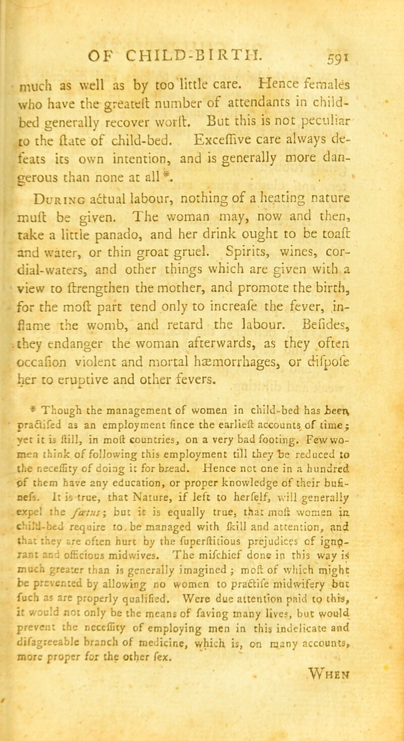 much as well as by too little care. Hence females who have the greater!: number of attendants in child- bed generally recover worlt. But this is not peculiar to the ftate of child-bed. Exceffive care always de- feats its own intention, and is generally more dan- gerous than none at all *. During actual labour, nothing of a heating nature mult be given. The woman may, now and then, take a little panado, and her drink ought to be toaft and water, or thin groat gruel. Spirits, wines, cor- dial-waters, and other things which are given with a view to ftrengthen the mother, and promote the birth, for the moft part tend only to increafe the fever, in- flame the womb, and retard the labour. Befides, .they endanger the woman afterwards, as they often occafion violent and mortal haemorrhages, or cHfpofe her to eruDtive and other fevers. * Though the management of women in child-bed has Jbeex\ praftifed as an employment fince the earlieft accounts of time; yet it is Hill, in moil countries, on a very bad footing. Few wo- men think of following this employment till they be reduced to the r.eceffity of doing it for bread. Hence net one in a hundred pf them have 2ny education, or proper knowledge of their bufi- nefs. It is true, that Nature, if left to herfelf, will generally expel the fatits; but it is equally true, that moll women in child-bed require to, be managed with Ikill and attention, and that they are often hurt by the fuperftitious prejudices of ignp- rant and officious midwives. The mifchief done in this way is much greater than is generally imagined ; moft of which might be prevented by allowing no women to pra&ife midwifery bat fuch as are properly qualified. Were due attention paid to this, it would not only be the means of faving many lives, but would prevent the neceffity of employing men in this indelicate and difagrecable branch of medicine, which is, on many accounts, more proper for the other fex. When