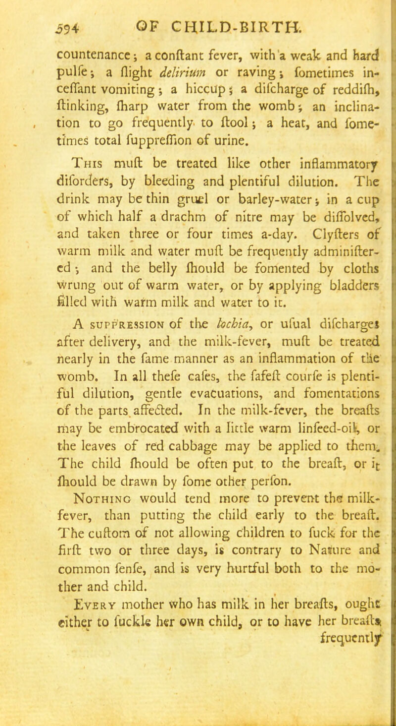 countenance; a conftant fever, with a weak and hard pulfe •, a flight delirium or raving fometimes in- ceffant vomiting ; a hiccup; a difcharge of reddim, {linking, fliarp water from the womb-, an inclina- tion to go frequently to ftool; a heat, and fome- times total fuppreflion of urine. This mud be treated like other inflammatory diforders, by bleeding and plentiful dilution. The drink may be thin gruel or barley-water in a cup of which half a drachm of nitre may be diflblved, and taken three or four times a-day. Clyfters of warm milk and water muft be frequently adminifter- cd and the belly ftiould be fomented by cloths wrung out of warm water, or by applying bladders filled with warm milk and water to it. A suppression of the lochia^ or ufual difcharges after delivery, and the milk-fever, muft be treated nearly in the fame manner as an inflammation of t!ie womb. In all thefe cafes, the fafeft courfe is plenti- ful dilution, gentle evacuations, and fomentations of the parts, affe&ed. In the milk-fever, the breafts may be embrocated with a little warm linfeed-oiV, or the leaves of red cabbage may be applied to them;. The child mould be often put to the breaft, or it mould be drawn by fome other perlbn. Nothing would tend more to prevent tha milk- fever, than putting the child early to the breaft. The cuftom of not allowing children to fuck for the firft two or three days, is contrary to Nature and common fenfe, and is very hurtful both to the mo- ther and child. Every mother who has milk in her breafts, ought cither to fuckle her own child, or to have her breaftst frequently