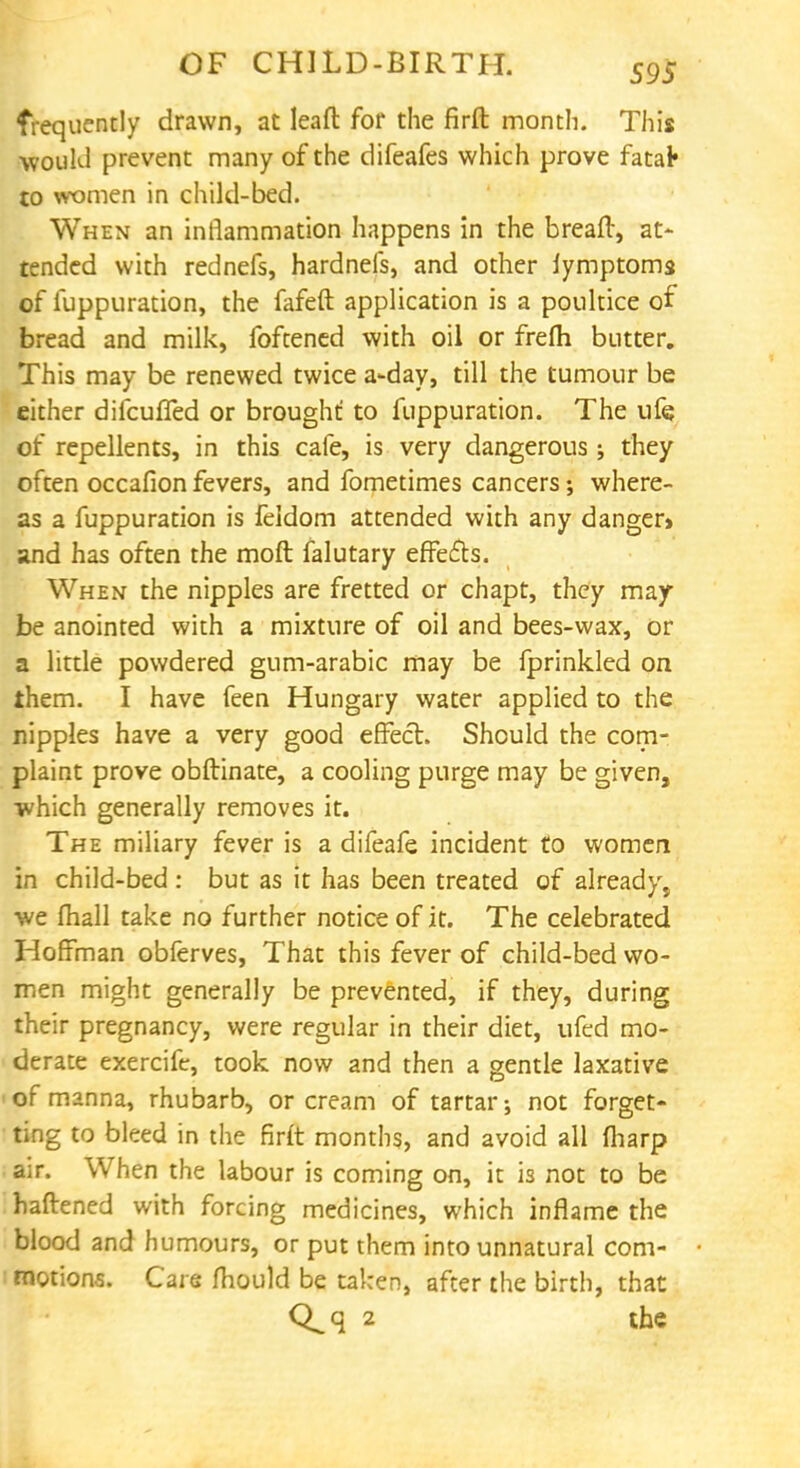 frequently drawn, at leafl: for the firft month. This would prevent many of the difeafes which prove fatal* to women in child-bed. When an inflammation happens in the breaft, at- tended with rednefs, hardnefs, and other lymptoms of fuppuration, the fafeft application is a poultice of bread and milk, foftened with oil or frefh butter. This may be renewed twice a-day, till the tumour be either difcuffed or brought: to fuppuration. The ufe of repellents, in this cafe, is very dangerous; they often occafion fevers, and fometimes cancers; where- as a fuppuration is feldom attended with any danger and has often the moft falutary effe&s. When the nipples are fretted or chapt, they may be anointed with a mixture of oil and bees-wax, or a little powdered gum-arabic may be fprinkled on them. I have feen Hungary water applied to the nipples have a very good effect. Should the com- plaint prove obftinate, a cooling purge may be given, which generally removes it. The miliary fever is a difeafe incident to women in child-bed : but as it has been treated of already, we fhall take no further notice of it. The celebrated Hoffman obferves, That this fever of child-bed wo- men might generally be prevented, if they, during their pregnancy, were regular in their diet, ufed mo- derate exercife, took now and then a gentle laxative ■ of manna, rhubarb, or cream of tartar; not forget- ting to bleed in the firft months, and avoid all (harp air. When the labour is coming on, it is not to be haftened with forcing medicines, which inflame the blood and humours, or put them into unnatural com- • motions. Care mould be taken, after the birth, that Q^q 2 the