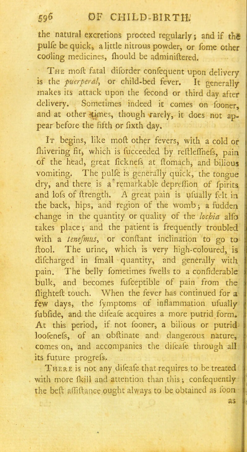 the natural excretions proceed regularly; and if thfi pulfe be quick, a little nitrous powder, or fome other codling medicines, fhould be adminiftered. The moft fatal diforder confequent upon delivery is the puerperal, or child-bed fever. It generally makes its attack upon the fecond or third day after delivery. Sometimes indeed it comes on fooner, and at other %mes, though rarely, it does not ap- pear before the fifth or fixth day. It begins, like moft other fevers, with a cold or Ihivering fit, which is fucceeded by reftleflhefs, pain of the head, great ficknefs at ftomach, and bilious vomiting. The pulfe is generally quick, the tongue dry, and there is a'remarkable depreflion of fpirits and lofs of ftrength. A great pain is ufually felt in the back, hips, and region of the womb; a fudden change in the quantity or quality of the lochia alfo takes place •, and the patient is frequently troubled ■with a tenefmitS) or conftant inclination to go to ftool. The urine, which is very high-coloured, is difcharged in fmall quantity, and generally with pain. The belly fometimes fwells to a confiderable bulk, and becomes fufceptible of pain from the flighted touch. When the fever has continued for a few days, the fymptoms of inflammation ufually fubfide, and the difeafe acquires a more putrid form. At this period, if not fooner, a bilious or putrid loofenefs, of an obftinate and dangerous nature, comes on, and accompanies the difeafe through all its future progrefs. There is not any difeafe that requires to be treated with more fkill and attention than this •, confequently the beft afiiftance ought always to be obtained as foon • as