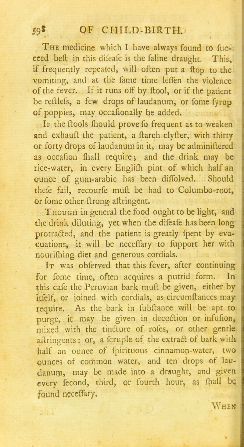 • ■ i / The medicine which I have always found to fuc- ceed bed in this difeafe is the faline draught. This, if frequently repeated, will often put a ftop to the vomiting, and at the fame time leffen the violence of the fever. If it runs off by ftool, or if the patient be reftlefs, a few drops of laudanum, or fome fyrup of poppies, may occafionally be added. If the ftools lhould prove fo frequent as to weaken and exhauft the patient, a ftarch clyfter, with thirty or forty drops of laudanum in it, may be adminiftered as occafion fliall require-, and the drink may be rice-water, in every Englifh pint of which half an qunce of gum-arabic has been dhTolved. Should thefe fail, recourfe muft be had to Columbo-root, or fome other ftrong altringent. Though in general the food ought to be light, and the drink diluting, yet when the difeafe has been long protracted, and the patient is greatly fpent by eva- cuations, it will be neceffary to fupport her with nourifhing diet and generous cordials. It was obferved that this fever, after continuing for fome time, often acquires a putrid form. In this cafe the Peruvian bark muft be given, either by itfelf, or joined with cordials, as circumftances may require. As the bark in fubftance will be apt to purge, it may be given in decoction or infufion, mixed with the tincture of roles, or other genrle altringents : or, a fcruple of the extract of bark with half an ounce of fpirituous cinnamon-water, two ounces of common water, and ten drops of lau- danum, may be made into a draught, and given every fecond, third, or fourth hour, as fliall be. found neceffary. \Vhem