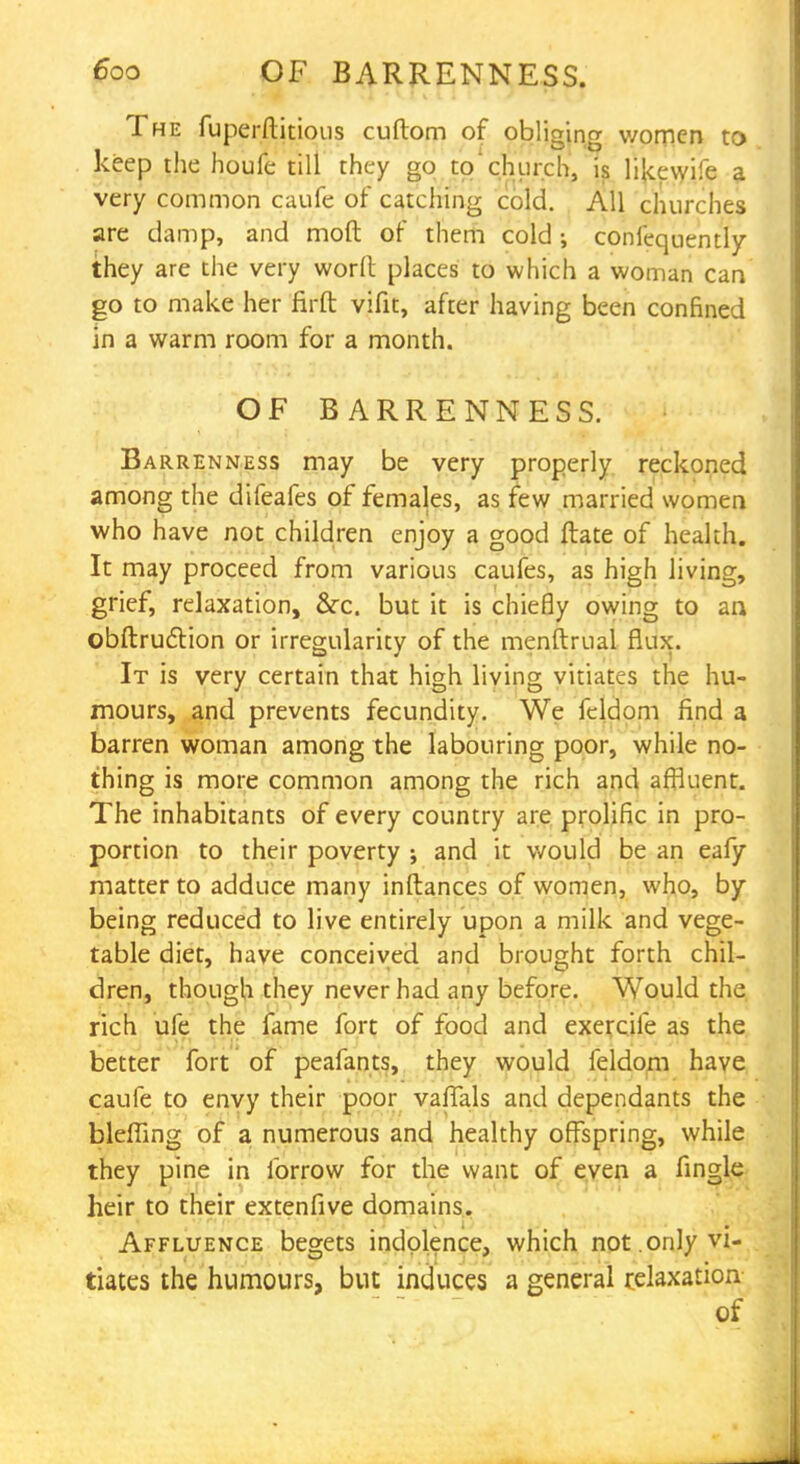 The fuperftitious cuftom of obliging women to keep the houfe till they go tochurch, is li{cewife a very common caufe of catching cold. All churches are damp, and moft of them cold •, confequently they are the very worn: places to which a woman can go to make her firft vifit, after having been confined in a warm room for a month. OF BARRENNESS. Barrenness may be very properly reckoned among the difeafes of females, as few married women who have not children enjoy a good ftate of health. It may proceed from various caufes, as high living, grief, relaxation, cVc. but it is chiefly owing to an obftrudlion or irregularity of the menftrual flux. It is very certain that high living vitiates the hu- mours, and prevents fecundity. We fcldom find a barren woman among the labouring poor, while no- thing is more common among the rich and affluent. The inhabitants of every country are prolific in pro- portion to their poverty ; and it would be an eafy matter to adduce many inftances of women, who, by being reduced to live entirely upon a milk and vege- table diet, have conceived and brought forth chil- dren, though they never had any before. Would the rich ufe the fame fort of food and exercife as the better fort of peafants, they would feldom have caufe to envy their poor vaflals and dependants the bleffing of a numerous and healthy offspring, while they pine in ibrrow for the want of even a fingle heir to their extenfive domains. Affluence begets indolence, which not.only vi- tiates the humours, bin induces a general relaxation of