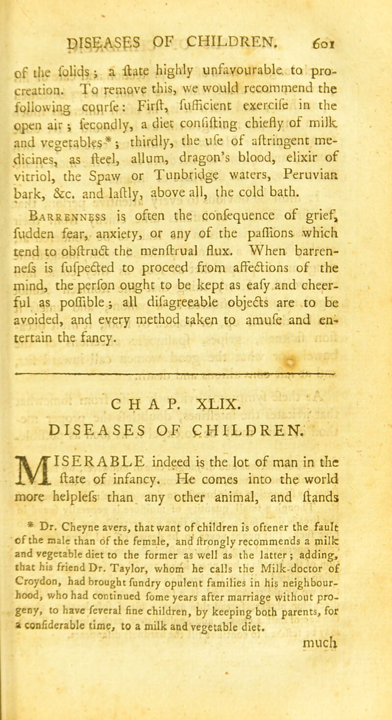 of the iblicjs ; a ibte highly unfavourable, to pro- creation. To remove this, we would recommend the following covufe: Firft, fuflicient exercife in the open air iecondly, a diet conlifting chiefly of milk and vegetables *; thirdly, the ufe of aftringent me- dicines, as fteel, allum, dragon's blood, elixir of vitriol, the Spaw or Tunbridge waters, Peruvian bark, &c. and laftly, above all, the cold bath. Barrenness is often the confequence of grief, fudden fear, anxiety, or any of the paflions which tend to obftruct the menftrual flux. When barren- ne£s is fufpected to proceed from affections of the mind, theperfon ought to be kept as eafy and cheer- ful as poffible; all difagreeable objects are to be avoided, and every method taken to amufe and en- tertain the fancy. CHAP. XLIX. DISEASES OF CHILDREN. TL/TISERABLE indeed is the lot of man in the XVJL ftate of infancy. He comes into the world more helplefs than any ether animal, and Hands * Dr. Cheyne avers, that want of children is oftener the fault of the male than of the female, and ftrongly recommends a milk and vegetable diet to the former as well as the latter; adding, that his friend Dr. Taylor, whom he calls the Milk-doctor of Croydon, had brought fundry opulent families in his neighbour- hood, who had continued fome years after marriage without pro- geny, to have feveral fine children, by keeping both parents, for a confiderable time, to a milk and vegetable diet. much
