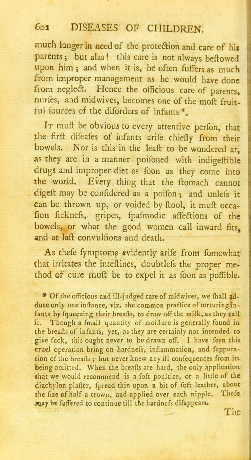 much longer in need of the prote&ion and care of his parents; but alas 1 this care is not always bellowed upon him ; and when it is, he often fuffers as much from improper management as he would have done from neglect Hence the ofheious care of parents, nurfes, and midwives, becomes one of the molt fruit- ful fources of the diforders of infants *. It muft be obvious to every attentive perlbn, that the firft difeafes of infants arife chiefly from their bowels. Nor is this in the lean: to be wondered at, as they are in a manner poifoned with indigeftible drugs and improper diet as foon as they come into the world. Every thing that the ftomach cannot digell: may be confidered as a poifon and unlefs it can be thrown up, or voided by ftool, it muft occa- fion ficknefs, gripes, fpafmodic affections of the bowels, or what the good women call inward fits, and at laft convulfions and death. As thefc fymptoms evidently arife from fomewhat that irritates the inteftines, doubtlefs the proper me- thod of cure muft be to expel it as foon as poffible. * Of the officious and ill-judged care of midwives, we mail ad- duce only one inftance, viz. the common practice of torturing in- fants by fqueezing their breafts, to draw off the milk, as they call it. Though a fmall quantity of moifture is generally found in the breafts of infants, yet, as they are certainly not intended to give fuck, this ought never to be drawn off. I have feen this cruel operation bring on hardnefs, inflammation, and fuppura- tion of the breafts ; but never knew any ill confequences from its being omitted. When the breafts are hard, the only application that we would recommend is a foft poultice, or a little of the diachylon plafter, fpread thin upon a bit of foft leather, about the fize of half a crown, and applied over each nipple. Thefe tH*y be fuffered to continue till the hardnefs difappear», The