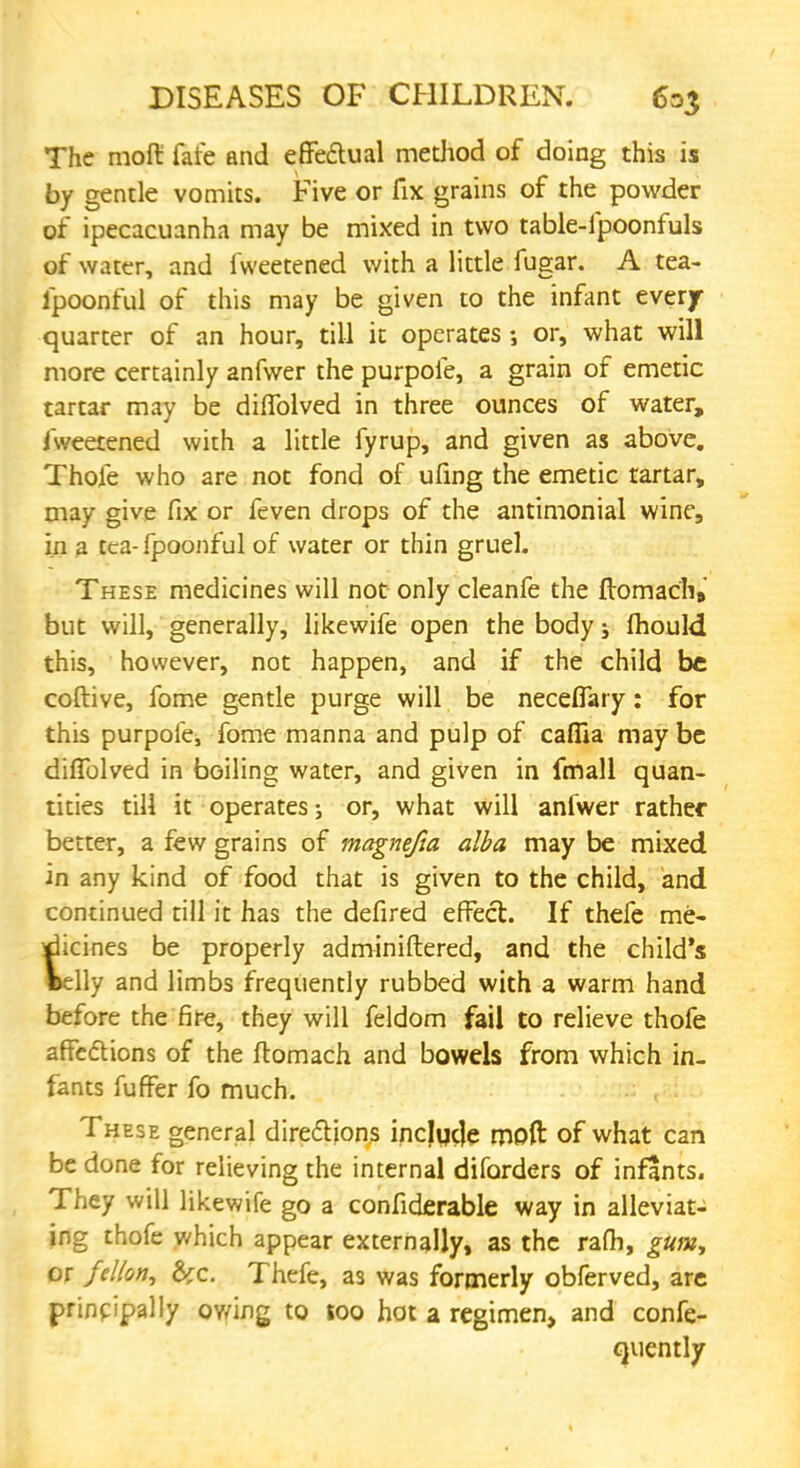 The moft fate and effectual method of doing this is by gentle vomits. Five or fix grains of the powder of ipecacuanha may be mixed in two table-fpoonfuls of water, and fweetened with a little fugar. A tea- fpoonful of this may be given to the infant every quarter of an hour, till it operates ; or, what will more certainly anfwer the purpofe, a grain of emetic tartar may be dififolved in three ounces of water, fweetened with a little fyrup, and given as above. Thofe who are not fond of ufmg the emetic tartar, may give fix or feven drops of the antimonial wine, in a tea- fpoonful of water or thin gruel. These medicines will not only cleanfe the ftomach9 but will, generally, likewife open the body j mould this, however, not happen, and if the child be coftive, fome gentle purge will be neceflary: for this purpofe, fome manna and pulp of caffia may be diflblved in boiling water, and given in fmall quan- tities till it operates; or, what will anfwer rather better, a few grains of magnefia alba may be mixed in any kind of food that is given to the child, and continued till it has the defired effect. If thefe me- dicines be properly adminiftered, and the child's welly and limbs frequently rubbed with a warm hand before the fire, they will feldom fail to relieve thofe affections of the ftomach and bowels from which in. fants fuffer fo much. These general directions incjycle moft of what can be done for relieving the internal diforders of infants. They will likewife go a confiderable way in alleviat- ing thofe which appear externally, as the rafh, gum, or fetfon, &c. Thefe, as was formerly obferved, are principally owing to too hot a regimen, and confe- quently