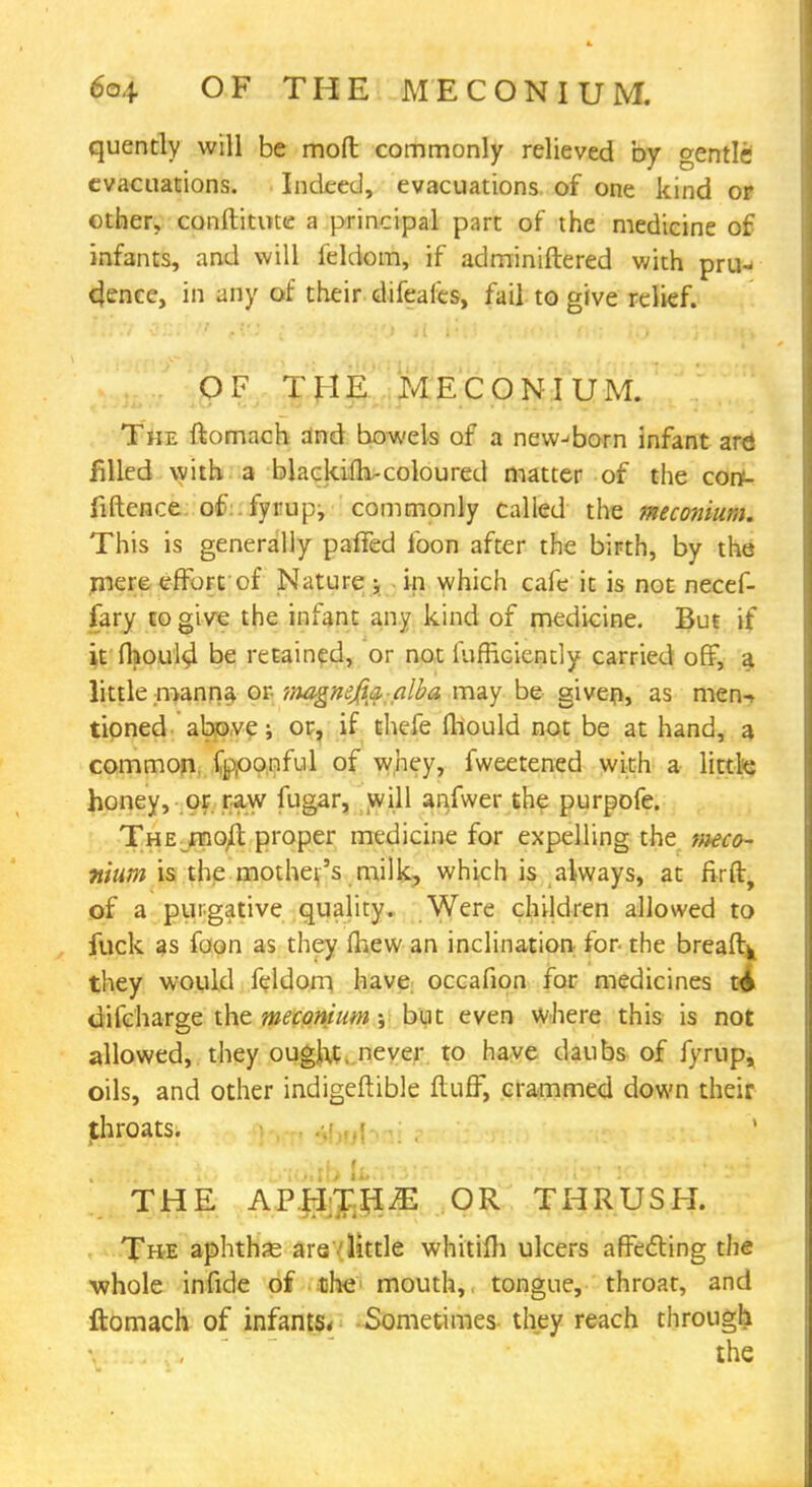 6o{. OF THE MECONIUM. quently will be mod commonly relieved by gentli evacuations. Indeed, evacuations of one kind or other, conftitute a principal part of the medicine of infants, and will feldom, if adminiftered with pru-< dence, in any of their difeales, fail to give relief. OF THE MECONIUM. The ftomach and bowels of a new-born infant arei filled with a blackiih-coloured matter of the corf- fiftence of iyrup, commonly called the meconium. This is generally palled foon after the birth, by the mere effort of Nature g in which cafe it is not necef- fary to give the infant any kind of medicine. But if it fhould be retained, or not iufneiendy carried off, a little manna or magnefia:alba may be given, as men-> tipned above ; or, if thefe fhould not be at hand, a common fpponful of whey, fweetened with a little honey, or raw fugar, will anfwer the purpofe. The molt proper medicine for expelling the meco- nium is the mother's milk, which is always, at firft, of a purgative quality. Were children allowed to fuck as foon as they Ihew an inclination for- the breaftk they would feldom have occafion for medicines t6 difcharge the meconium; but even where this is not allowed, they ought, never to have daubs of fyrup, oils, and other indigeftible fluff, crammed down their throats. THE APHTHA OR THRUSH. The aphthse are . little whitifli ulcers affecting the ■whole infide of the mouth, tongue, throat, and ftomach of infants* Sometimes they reach through ihe