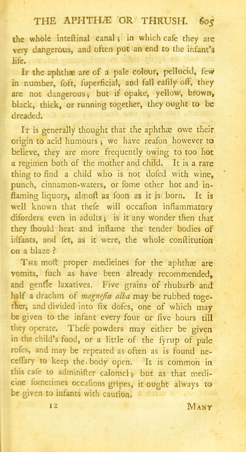 the whole inteftinal canal •, in which cafe they are very dangerous, and often put an end to the infant's life. If the aphthse are of a pale colour, pellucid, few in number, foft, fuperficial, and fall eafily off, they are not dangerous; but if opake, yellow, brown, black, thick, or running together, they ought to be dreaded. It is generally thought that the aphtha owe their origin to acid humours •, we have reafon however to believe, they are more frequently owing to too hot a regimen both of the mother and child. It is a rare thing to find a child who is not dofed with wine, punch, cinnamon-waters, or fome other hot and in- flaming liquors, almoft as foon as it is born. It is well known that thefe will occafion inflammatory diforders even in adults; is it any wonder then that they fhould heat and inflame the tender bodies of infants, and fet, as it were, the whole constitution on a blaze ? The mod proper medicines for the aphthae are vomits, fuch as have been already recommended, and genfle laxatives. Five grains of rhubarb and half a drachm of magnefia alba may be rubbed toge- ther, and divided into fix dofes, one of which may- be given to the infant every four or five hours till they operate. Thefe powders may either be given in the child's food, or a little of the fyrup of pale rofes, and may be repeated as often as is found ne- ceffary to keep the. body open. It is common in this cafe to adminifter calomel;- but as that medi- cine fometimes occafions gripes, it ought always to be given to infants with caution. i2 Many
