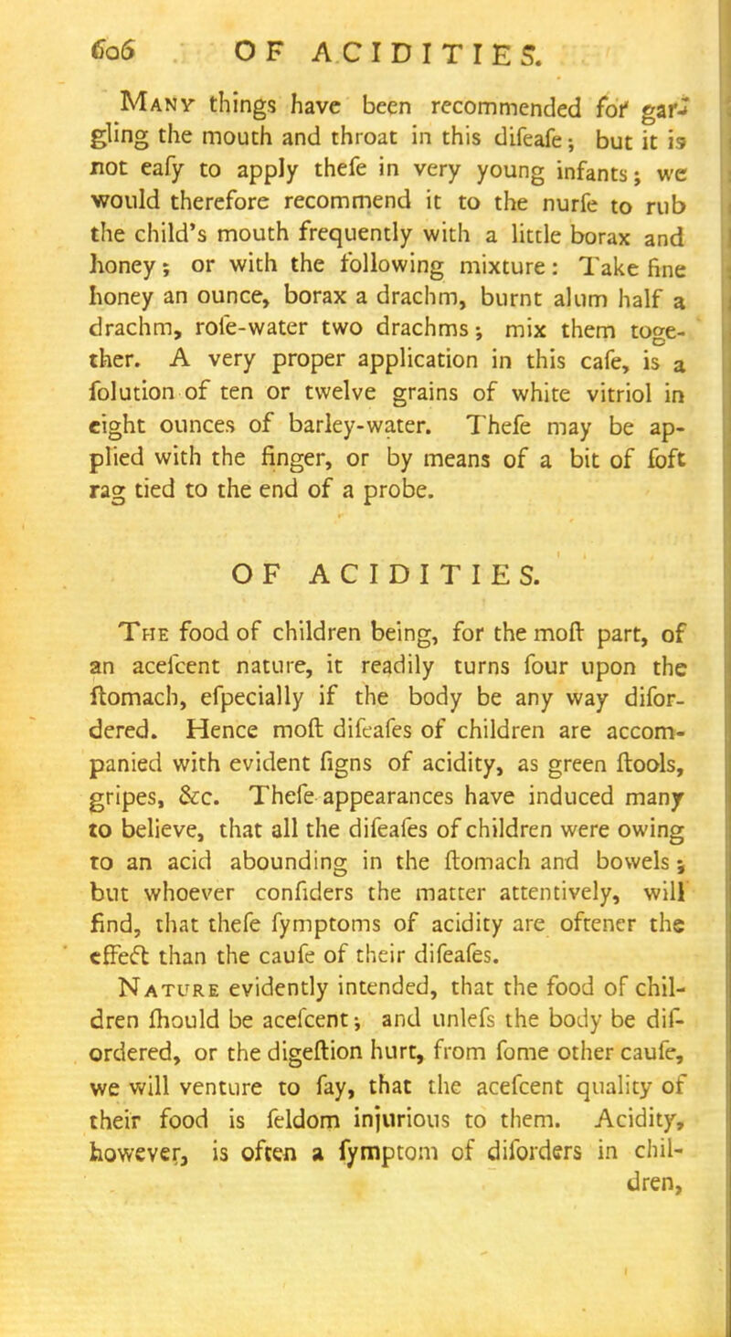 Many things have been recommended fof gar^ gling the mouth and throat in this difeafe; but it is not eafy to apply thefe in very young infants; we would therefore recommend it to the nurfe to rub the child's mouth frequently with a little borax and honey; or with the following mixture: Take fine honey an ounce, borax a drachm, burnt alum half a drachm, role-water two drachms; mix them toge- ther. A very proper application in this cafe, is a folution of ten or twelve grains of white vitriol in eight ounces of barley-water. Thefe may be ap- plied with the finger, or by means of a bit of foft rag tied to the end of a probe. OF ACIDITIES. The food of children being, for the moft part, of an acefcent nature, it readily turns four upon the ftomach, efpecially if the body be any way difor- dered. Hence moft difeafes of children are accom- panied with evident figns of acidity, as green ftools, gripes, &c. Thefe appearances have induced many to believe, that all the difeafes of children were owing to an acid abounding in the ftomach and bowels; but whoever confiders the matter attentively, will find, that thefe fymptoms of acidity are oftener the effect than the caufe of their difeafes. Nature evidently intended, that the food of chil- dren mould be acefcent; and unlefs the body be dis- ordered, or the digeftion hurt, from fome other caufe, we will venture to fay, that the acefcent quality of their food is feldom injurious to them. Acidity, however, is often a fymptom of diforders in chil- dren,
