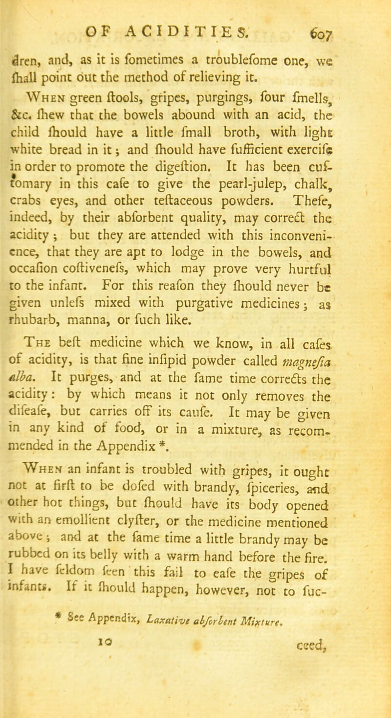 dren, and, as it is fometimes a troublefome one, we mall point but the method of relieving it. When green ftools, gripes, pnrgings, four fmells, &c. mew that the bowels abound with an acid, the child mould have a little fmall broth, with light white bread in it; and mould have fufficient exercifc in order to promote the digeftion. It has been cuf- tomary in this cafe to give the pearl-julep, chalk, crabs eyes, and other teftaceous powders. Thefe, indeed, by their abforbent quality, may correct the acidity; but they are attended with this inconveni- ence, that they are apt to lodge in the bowels, and occafion coftivenefs, which may prove very hurtful to the infant. For this reafon they mould never be given unlefs mixed with purgative medicines; as rhubarb, manna, or fuch like. The beft medicine which we know, in all cafes, of acidity, is that fine infipid powder called magnefia alba. It purges, and at the fame time corrects the acidity: by which means it not only removes the difeafe, but carries off its caufe. It may be given in any kind of food, or in a mixture, as recom- mended in the Appendix *. When an infant is troubled with gripes, it ou^ht not at firft to be dofed with brandy, fpiceries, and other hot things, but mould have its body opened with an emollient clyfter, or the medicine mentioned above ; and at the fame time a little brandy may be rubbed on its belly with a warm hand before the fire. I have fcldom fcen this fail to eafe the gripes of infant*. If it mould happen, however, not to fuc- * Sec Appendix, Laxative abforlent Mixture. 10 ceed,