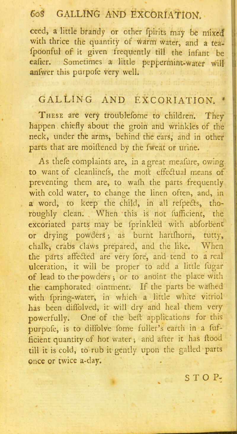 ceed, a little brandy or other fpirits may be mixed with thrice the quantity of warm water, and a tea- fpoonful of it given frequently till the infant be eafier. Sometimes a little peppermint-water will anfwer this purpofe very well. GALLING AND EXCORIATION. * These are very troublefome to children. They happen chiefly about the groin and wrinkles of the neck, under the arms^ behind the ears, and in other parts that are moiftened by the fweat or urine. As thefe complaints are, in a great meafure, owing to want of cleanlinefs, the molt effectual means of preventing them are, to wafli the parts frequently with cold water, to change the linen often, and, in a word, to keep the child, in all refpe&s, tho- roughly clean. When this is not fufficient, the excoriated parts may be fprinkled with abforbent or drying powders; as burnt hartfhorn, tutty, chalky crabs claws prepared, and the like. When the parts affefted are very fore, and tend to a real ulceration, it will be proper to add a little fugar of lead to thepowders j or to anoint the place with the camphorated ointment. If the parts be wafhed with fpring-water, in which a little white vitriol has been diffolved, it will dry and heal them very powerfully. One of the beft applications for this purpofe, is to dilTolve fome fuller's earth in a fuf- ficient quantity of hot water; and after it has flood till it is cold, to rub it gently upon the galled parts once or twice a-day. STOP: