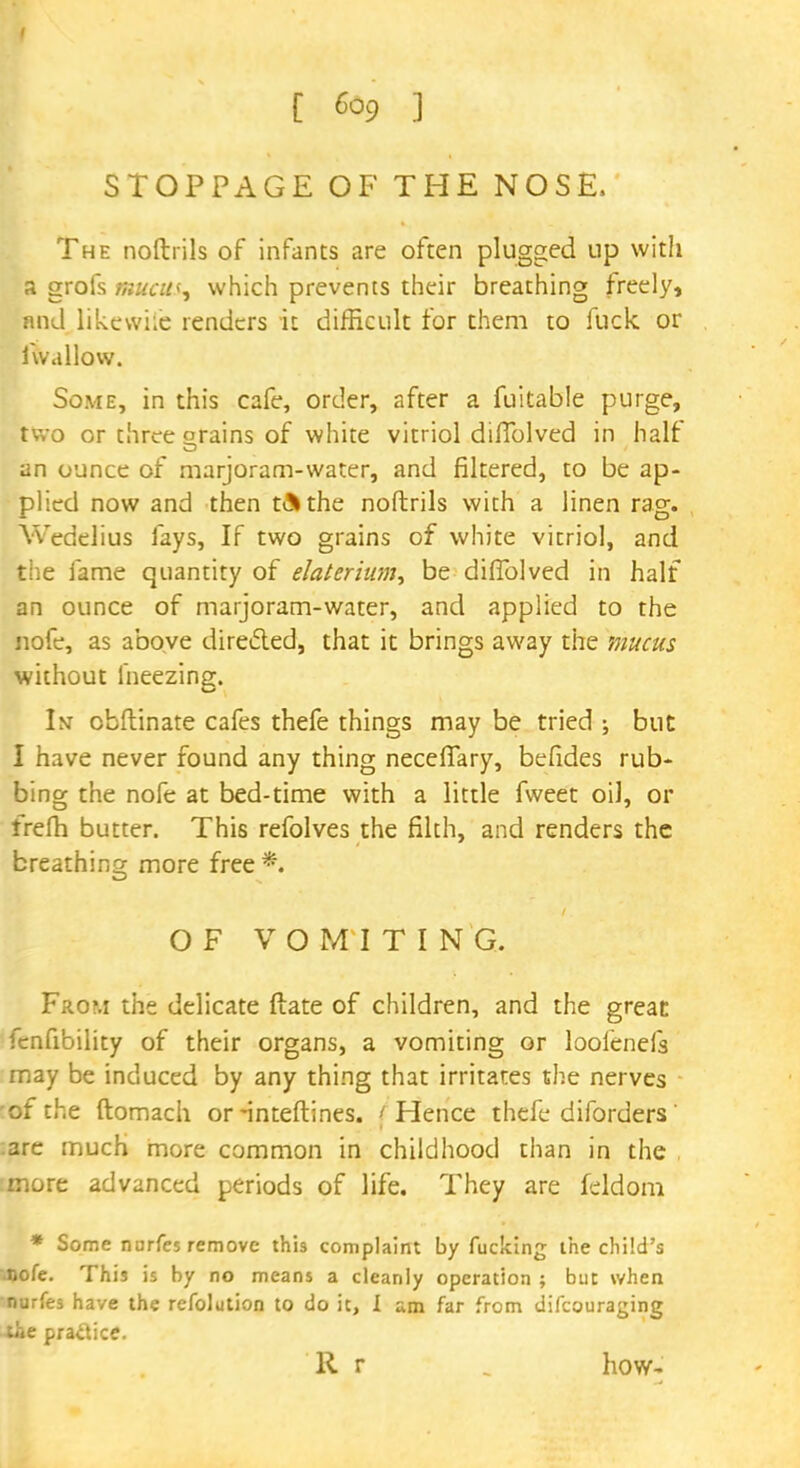STOPPAGE OF THE NOSE, The noftrils of infants are often plugged up with a grofs mucus, which prevents their breathing freely, and likewke renders it difficult for them to fuck or fwallow. Some, in this cafe, order, after a fuitable purge, two or three orains of white vitriol diiTolved in half an ounce of marjoram-water, and filtered, to be ap- plied now and then t&the noftrils with a linen rag. Wedelius fays, If two grains of white vitriol, and the fame quantity of elaterium, be diffolved in half an ounce of marjoram-water, and applied to the nofe, as above directed, that it brings away the mucus without fneezing. In obftinate cafes thefe things may be tried ; but I have never found any thing necefiary, befides rub- bing the nofe at bed-time with a little fweet oil, or frefh butter. This refolves the filth, and renders the breathing more free*. OF VOMITING. From the delicate ftate of children, and the great fcnfibility of their organs, a vomiting or looienefs may be induced by any thing that irritates the nerves ■ of the ftomach or -inteftines. i Hence thefe diforders' :arc much more common in childhood than in the more advanced periods of life. They are feldom * Some nurfes remove this complaint by fucking the child's nofe. This is by no means a cleanly operation ; but when •nurfes have the refolution to do it, I am far from difcouraging the practice. R r „ how-