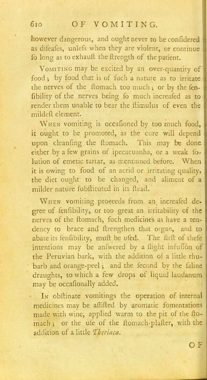 6io OF VOMITING. however dangerous, and ought never to be confidered as diieafcs, unlefs when they are violent, or continue fo long as toexhauft theftrength of the patient. Vomiting may be excited by an over-quantity of food •, by food that is of fuch a nature as to irritate the nerves of the ftomach too much •, or by the fen- fibility of the nerves being fo much increafed as to render them unable to bear the ftimulus of even the mildeft element. When vomiting is occafioned by too much food, it ought to be promoted, as the cure will depend upon cleanfing the ftomach. This may be done either by a few grains of ipecacuanha, or a weak fo- lution of emetic tartar, as mentioned before. When it is owing to food of an acrid or irritating quality, the diet ought to be changed, and aliment of a milder nature fubftituted in its (lead. When vomiting proceeds from an increafed de- gree of fenfibility, or too great an irritability of the nerves of the ftomach, fuch medicines as have a ten- dency to brace and ftrengthen that organ, and to abate its fenfibility, muft be ufed. The firft of thefe intentions may be anfwered by a flight infufion of the Peruvian bark, with the addition of a little rhu- barb and orange-peel j and the fecond by the faline draughts, to which a few drops of liquid laudanum may be occafionally added. In obftinate vomitings the operation of internal medicines may be affifted by aromatic fomentations made with wine, applied warm to the pit of the fto- mach or the life of the ftomach-plafter, with the addition of a little Theriaca. O F
