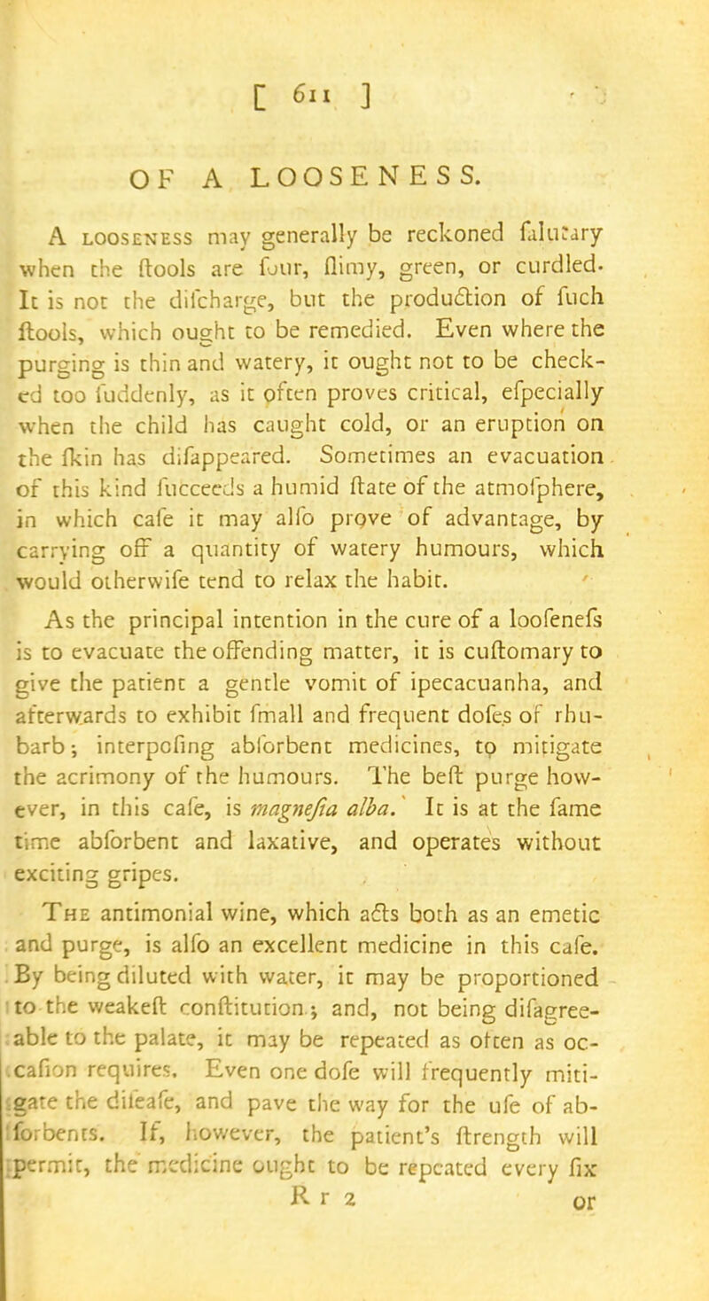 OF A LOOSENESS. A looseness may generally be reckoned fuliKary when the ftools are four, flimy, green, or curdled- It is not the difcharge, but the production of fuch llools, which ought to be remedied. Even where the purging is thin and watery, it ought not to be check- ed too fuddenly, as it often proves critical, efpecially when the child has caught cold, or an eruption on the fkin has difappeared. Sometimes an evacuation of this kind fucceeds a humid ftate of the atmofphere, in which cafe it may alfo prove of advantage, by- carrying off a quantity of watery humours, which would otherwife tend to relax the habit. As the principal intention in the cure of a loofenefs is to evacuate the offending matter, it is cuftomary to give the patient a gentle vomit of ipecacuanha, and afterwards to exhibit fmall and frequent dofe.s of rhu- barb-, interpefing abforbent medicines, tp mitigate the acrimony of the humours. The bed purge how- ever, in this cafe, is magnejia alba. It is at the fame time abforbent and laxative, and operates without exciting gripes. The antimonial wine, which ails both as an emetic and purge, is alfo an excellent medicine in this cafe. By being diluted with water, it may be proportioned i to the weakeft conftitution.; and, not being difagree- able to the palate, it may be repeated as often as oc- icafion requires. Even one dofe will frequently miti- gate the difeafe, and pave the way for the ufe of ab- fo.bents. If, however, the patient's ftrength will {permit, the medicine ought to be repeated every fix R r 2 or