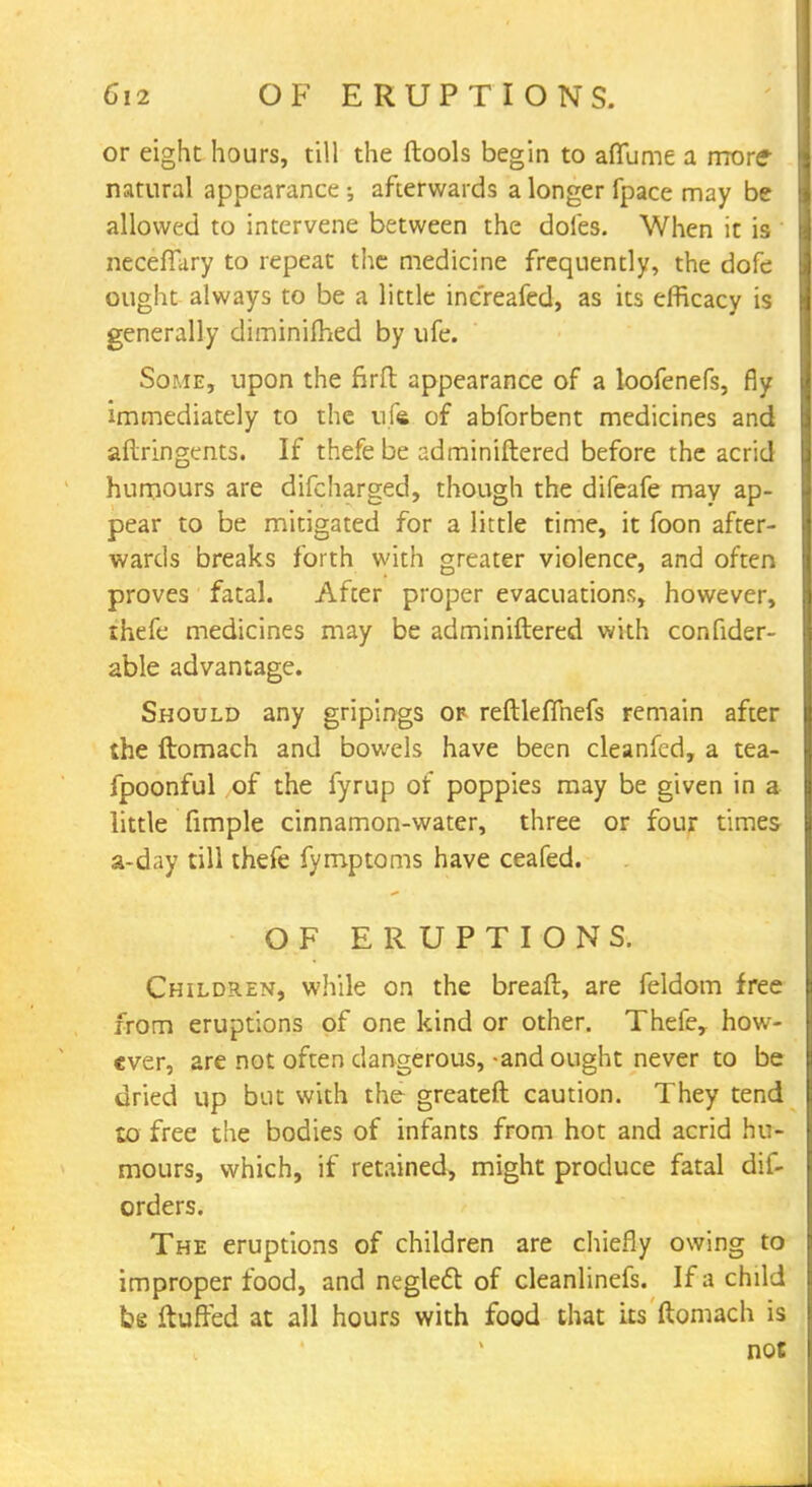 or eight hours, till the ftools begin to aflume a more- natural appearance ; afterwards a longer fpace may be allowed to intervene between the doles. When it is neceffary to repeat the medicine frequently, the dofe ought always to be a little increafed, as its efficacy is generally diminifhed by ufe. Some, upon the firft appearance of a loofenefs, fly immediately to the ufe of abforbent medicines and aftringents. If thefe be adminiftered before the acrid humours are difcharged, though the difeafe may ap- pear to be mitigated for a little time, it foon after- wards breaks forth with greater violence, and often proves fatal. After proper evacuations, however, thefe medicines may be adminiftered with confider- able advantage. Should any gripings of reftleflhefs remain after the ftomach and bowels have been cleanfed, a tea- fpoonful of the fyrup of poppies may be given in a little fimple cinnamon-water, three or four times a-day till thefe fymptoms have ceafed. OF ERUPTIONS. Children, while on the breaft, are feldom free from eruptions of one kind or other. Thefe, how- ever, are not often dangerous,-and ought never to be dried up but with the greateft caution. They tend to free the bodies of infants from hot and acrid hu- mours, which, if retained, might produce fatal dis- orders. The eruptions of children are chiefly owing to improper food, and neglect of cleanlinefs. If a child be fluffed at all hours with food that its ftomach is not