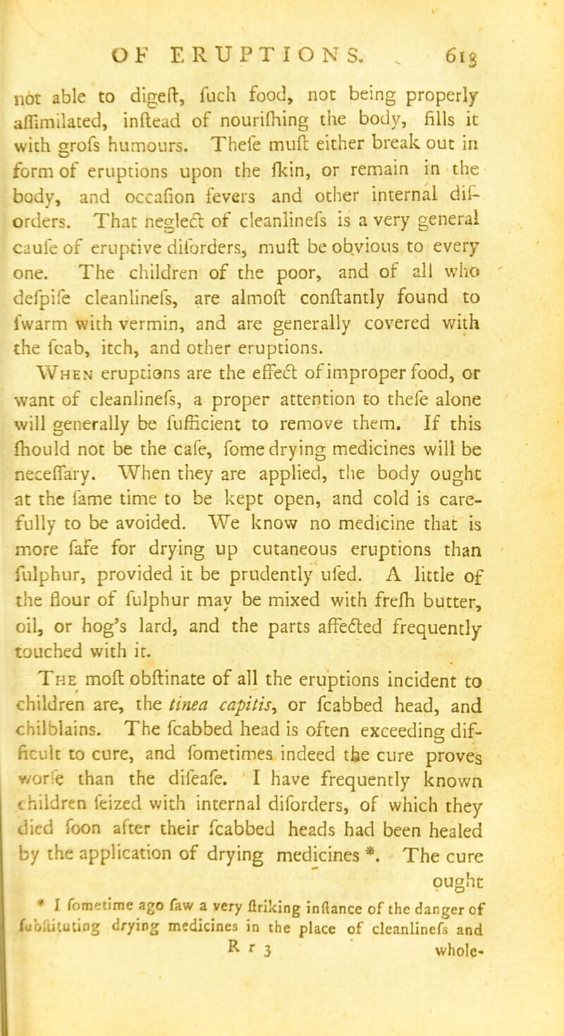 not able to digeft, fuch food, not being properly affimilated, inftead of nourifhing the body, fills it with grofs humours. Thefe mult either break out in form of eruptions upon the fkin, or remain in the body, and occafion fevers and other internal dis- orders. That neglect of cleanlinefs is a very general caufe of eruptive dilbrders, muft be obvious to every one. The children of the poor, and of all who defpife cleanlinefs, are almoft conftantly found to iwarm with vermin, and are generally covered with the fcab, itch, and other eruptions. When eruptions are the effect of improper food, or want of cleanlinefs, a proper attention to thefe alone will generally be fufficient to remove them. If this mould not be the cafe, fome drying medicines will be necelfary. When they are applied, the body ought at the fame time to be kept open, and cold is care- fully to be avoided. We know no medicine that is more fafe for drying up cutaneous eruptions than fulphur, provided it be prudently ufed. A little of the flour of fulphur may be mixed with frefh butter, oil, or hog's lard, and the parts affected frequently touched with it. The mod obftinate of all the eruptions incident to children are, the tinea capitis, or fcabbed head, and chilblains. The fcabbed head is often exceeding dif- ficult to cure, and fometimes indeed the cure proves v/orfe than the dileafe. I have frequently known children feized with internal diforders, of which they died foon after their fcabbed heads had been healed by the application of drying medicines *. The cure ought * I fometime ago faw a very ftriking inftance of the danger of fcbllituUDg drying medicines in the place of cleanlinefs and R r 3 whole-