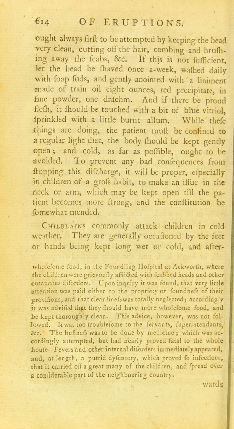 ought always firft to be attempted by keeping the head very clean, cutting off the hair, combing and brufh- ing away the fcabs, &c. If this is not fufficient, let the head be fhaved once a-week, wafhed daily with foap fuds, and gently anointed with a liniment made of train oil eight ounces, red precipitate, in fine powder, one drachm. And if there be proud fiefh, it mould be touched with a bit of bhie vitriol, fprinkled with a little burnt allum. While thefe things are doing, the patient mult be confined to a regular light diet, the body fhould be kept gently open ; and cold, as far as pofllble, ought to be avoided. To prevent any bad confequences from Hopping this difcharge, it will be proper, efpecially in children of a grofs habit, to make an iflue in the neck or arm, which may be kept open till the pa- tient becomes more ftrong, and the conltitution be fomewhat mended. Chilblains commonly attack children in cold weather. They are generally occafioned by the feet or hands being kept long wet or cold, and after- whofefome food, in the Foundling Hofpital at Ackworth, where the children weregripvqufly afHidcd with fcabbed heads and other cutaneous diforders. Upon inquiry it was found, that very little attention was paid either to the propriety or foundnefs of their provifions, and that cleanlinefswas totally neglected; accordingly it was advifed that they mould have more wholefome food, and ie kept thoroughly clean. This advice, however, was not fol- lowed. It was too troublefome to the fervants, fuperintendants,' &c ' The bufinefs was to be done by medicine ; which was ac- cordingly attempted, but had nearly proved fatal to the whole houfe. Fevers and other internal diforders immediately appeared, and, at length, a putrid dyfentery, which proved fo infectious, that it carried off a great many of the children, and fpread over a confiderable part of the neighbouring country. wards