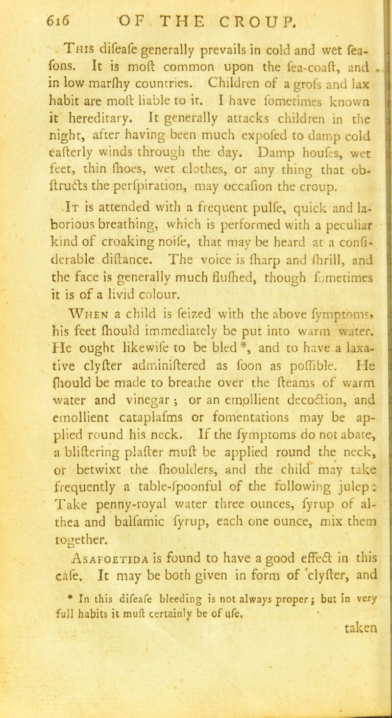 This difeafe generally prevails in cold and wet fea- fons. It is mod common upon the fea-coaft, and . in low marfhy countries. Children of a grofs and lax habit are molt liable to ir. I have fometimes known it hereditary. It generally attacks children in the night, after having been much expofed to damp cold eafterly winds through the day. Damp houfcs, wet feet, thin fhoes, wet clothes, or any thing that ob- ftrufts the perfpiration, may occafion the croup. It is attended with a frequent pulfe, quick and la- borious breathing, which is performed with a peculiar kind of croaking noife, that may be heard at a confi- derable diftance. The voice is fliarp and fhrill, and the face is generally much flufhed, though fometimes it is of a livid colour. When a child is feized with the above fymptoms* his feet mould immediately be put into warm water. He ought likewife to be bled *, and to have a laxa- tive clyfter adminiftered as foon as poflible. He fhould be made to breathe over the fteams of warm water and vinegar ; or an emollient decoflion, and emollient cataplafms or fomentations may be ap- plied round his neck. If the fymptoms do not abate, a bliftering plafter muft be applied round the neck, or betwixt the moulders, and the child may take frequently a table-fpoonful of the following julep: Take penny-royal water three ounces, fyrup of al- thea and balfamic fyrup, each one ounce, mix them together. Asafoetida is found to have a good effecT: in this cafe. It may be both given in form of 'clyfter, and • In this difeafe bleeding is not always proper j but in very full habits it muft certainly be of ufe, taken