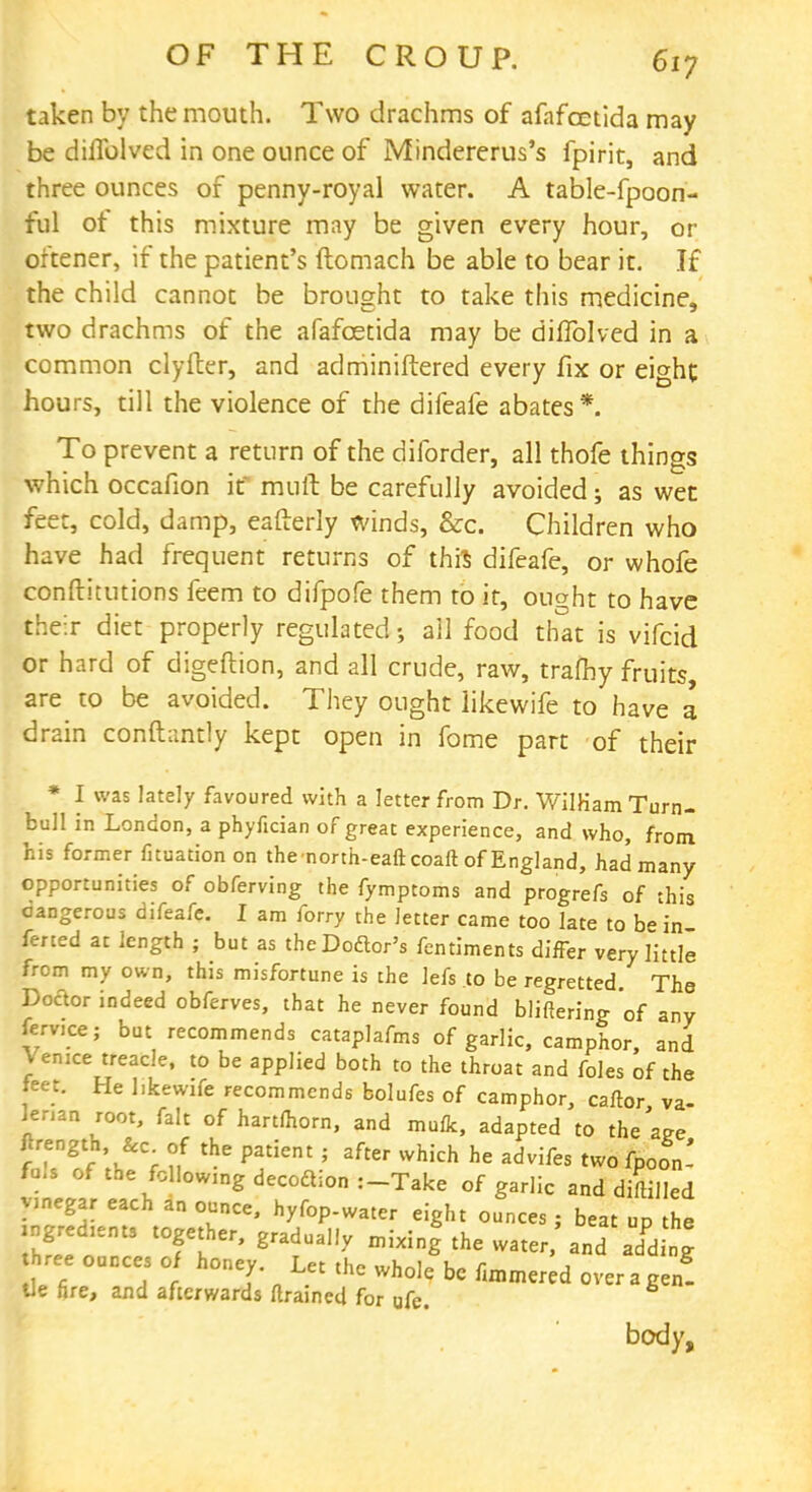 taken by the mouth. Two drachms of afafcetida may be dilTolved in one ounce of Mindererus's fpirit, and three ounces of penny-royal water. A table-fpoon- ful ot this mixture may be given every hour, or oftener, if the patient's ftomach be able to bear it. If the child cannot be brought to take this medicine, two drachms of the afafcetida may be diffolved in a common clyfter, and adminiftered every fix or eight hours, till the violence of the difeafe abates*. To prevent a return of the diforder, all thofe things which occafion it mutt be carefully avoided; as wet feet, cold, damp, eafterly winds, &c. Children who have had frequent returns of this difeafe, or whofe conftitutions feem to difpofe them to it, ought to have their diet properly regulated; all food that is vifcid or hard of digeftion, and all crude, raw, traftiy fruits are to be avoided. They ought likewife to have a drain constantly kept open in fome part of their * I was lately favoured with a letter from Dr. WilHam Turn- bull in London, a phyfician of great experience, and who, from, his former fituation on thenorth-eaftcoaft of England, had many opportunities of obferving the fymptoms and progrefs of this cangerous difeafe. I am forry the letter came too late to be in fened at length ; but as theDoclor's fentiments differ very little from my own, this misfortune is the lefs to be regretted. The Doctor indeed obferves, that he never found blifiering of any femce; but recommends cataplafms of garlic, camphor, and Venice treacle, to be applied both to the throat and foles of the feet. He likewife recommends bolufes of camphor, caftor va- Wn root, fait of hartfhorn, and mufk, adapted to theaee ftrength, &c. of the patient ; after which he advifes two fpoon- fal, of the following decoaion :-Take of garlic and diftilled vinegar each an ounce, hyfop-water eight ounces ; beat up the ingredients together, gradually mixing the water,'and adding ree ounces of honey. Let the whole be fimmered over a gen! tie fire, and afterwards flrained for ufe. body,