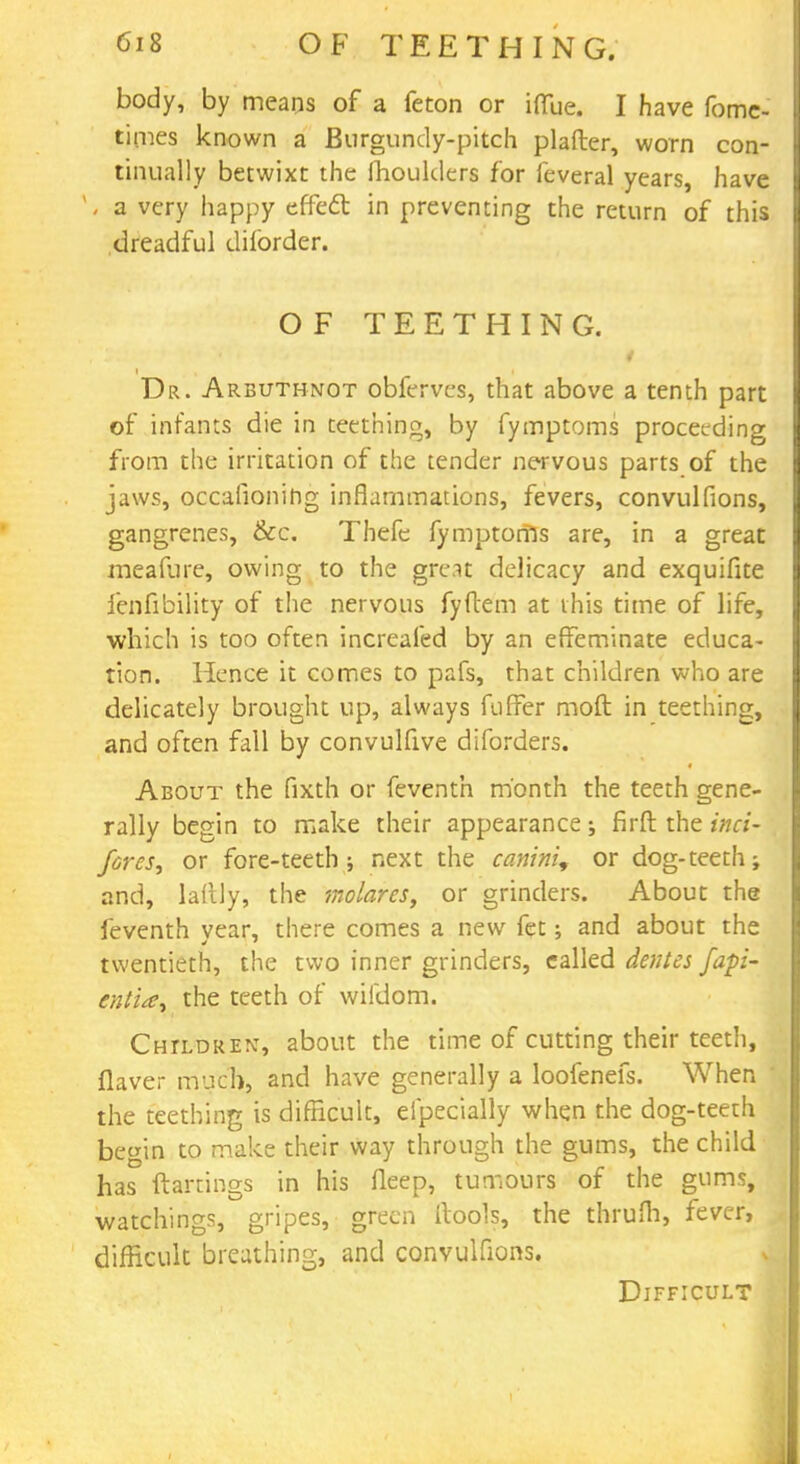 body, by means of a feton or ifiue. I have fome- times known a Burgundy-pitch plafter, worn con- tinually betwixt the fhoulders for feveral years, have ' - a very happy effect in preventing the return of this dreadful diforder. OF TEETHING. i t i Dr. Arbuthnot obferves, that above a tenth part of infants die in teething, by fymptoms proceeding from the irritation of the tender nervous parts of the jaws, occasioning inflammations, fevers, convulfions, gangrenes, &c. Thefe fymptoms are, in a great meafure, owing to the great delicacy and exquifite ienfibiiity of the nervous fyftem at this time of life, which is too often increafed by an effeminate educa- tion. Hence it comes to pafs, that children who are delicately brought up, always fuffer mod in teething, and often fall by convulfive diforders. About the fixth or feventh month the teeth gene- rally begin to make their appearance -s firft the inci- forcs, or fore-teeth ; next the canini, or dog-teeth; and, laftly, the molarcs, or grinders. About the feventh vear, there comes a new fet; and about the twentieth, the two inner grinders, ealled denies fapi- entia^ the teeth of wifdom. Children, about the time of cutting their teeth, flaver much, and have generally a loofenefs. When the teething is difficult, efpecially when the dog-teeth begin to make their way through the gums, the child has ftartings in his fleep, tumours of the gums, watchings, gripes, green (tools, the thrum, fever, difficult breathing, and convulfions. Difficult