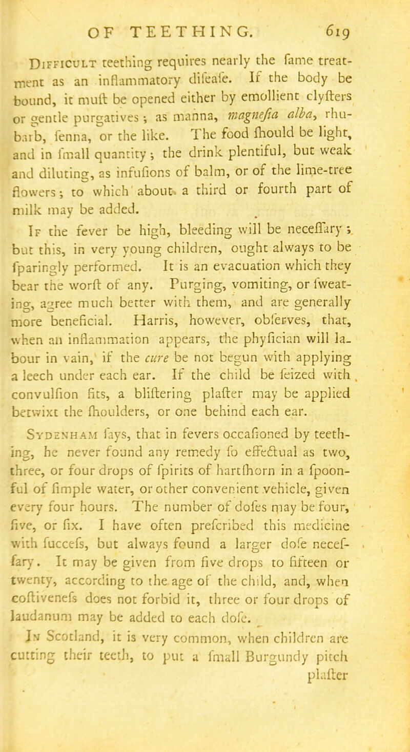 Difficult teething requires nearly the fame treat- ment as an inflammatory dileafe. If the body be bound, it mutt be opened either by emollient clyfters or gentle purgatives as manna, magnefia alba, rhu- barb, ienna, or the like. The food mould be light, and in fraaH quantity ; the drink plentiful, but weak .and diluting, as infufions of balm, or of the lime-tree flowers; to which about, a third or fourth part of milk may be added. If the fever be high, bleeding will be neceflary but this, in very young children, ought always to be fparingly performed. It is an evacuation which they bear the worft of any. Purging, vomiting, orfweat- ing, agree much better with them, and are generally more beneficial. Harris, however, obfer-ves, that, when an inflammation appears, the phyfician will la- bour in vain,' if the cure be not begun with applying a leech under each ear. If the child be feized with convulfion fits, a bliftering platter may be applied betwixt the (boulders, or one behind each ear. Sydenham fays, that in fevers occafioned by teeth- ing, he never found any remedy fo effectual as two, three, or four drops of fpirits of hartfhorn in a fpoon- ful of fimple water, or other convenient vehicle, given every four hours. The number of dofes may be four, five, or fix. I have often prefcribed this medicine with fuccefs, but always found a larger dofe necef- fary. It may be given from five drops to fifteen or twenty, according to the age of the child, and, whea coftivenefs does not forbid it, three or four drops of laudanum may be added to each dofe. I>; Scotland, it is very common, when children are cutting their teeth, to put a fmall Burgundy pitch platter
