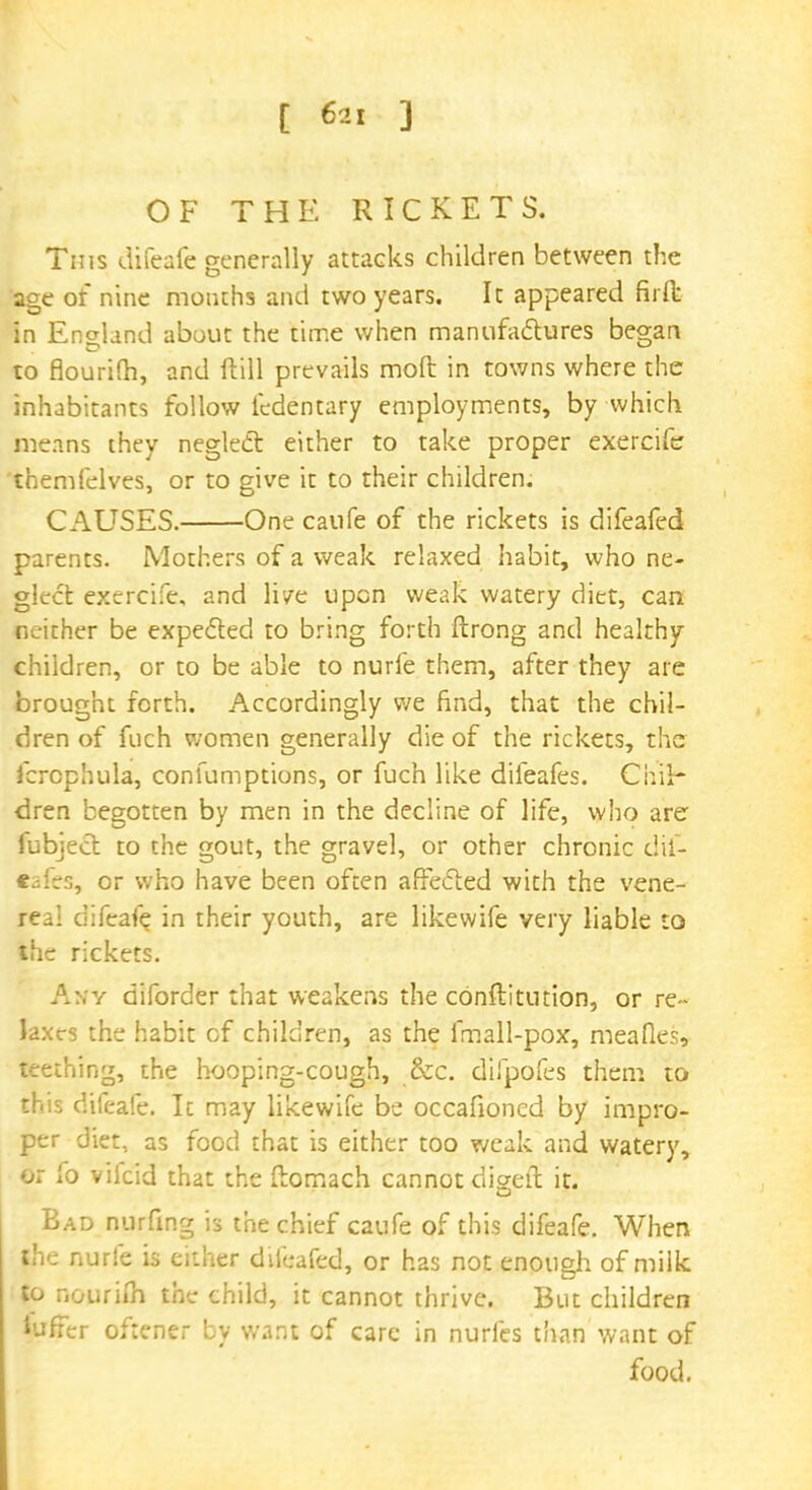 OF THE RICKETS. Tins difeafe generally attacks children between the age of nine mouths and two years. It appeared firfk in England about the time when manufactures began to flourifh, and Hill prevails mod in towns where the inhabitants follow fedentary employments, by which means they neglect either to take proper exercife themfelves, or to give it to their children. CAUSES. One caufe of the rickets is difeafed parents. Mothers of a weak relaxed habit, who ne- glect exercife, and live upon weak watery diet, can neither be expected to bring forth ftrong and healthy children, or to be able to nurie them, after they are brought forth. Accordingly we find, that the chil- dren of fuch women generally die of the rickets, the fcrophula, confumptions, or fuch like difeafes. Chil- dren begotten by men in the decline of life, who are fubiect to the gout, the gravel, or other chronic dif- eafes, or who have been often affected with the vene- real difeafe. in their youth, are likewife very liable to the rickets. Any diforder that weakens the conftitution, or re- laxes the habit cf children, as the fmall-pox, meafles, teething, the hooping-cough, &c. difpofes them to this difeafe. It may likewife be occafioned by impro- per diet, as food that is either too weak and watery, or fo viicid that the ftomach cannot digeft it. Bad nurfmg is the chief caufe of this difeafe. When Jhe nurfe is either difeafed, or has not enough of milk to nourifh the child, it cannot thrive. But children iuffer oftener by want of care in nurfes than want of food.