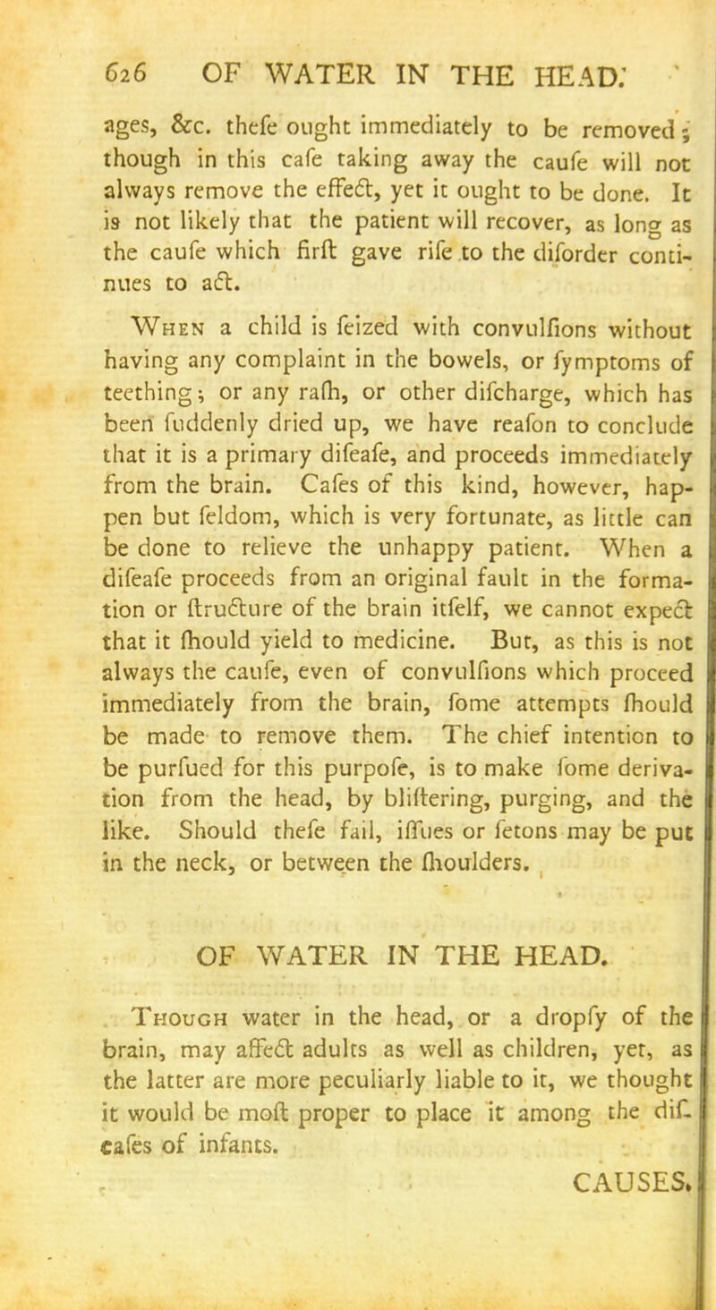 ages, &c. thefe ought immediately to be removed; though in this cafe taking away the caufe will not always remove the effect, yet it ought to be done. It is- not likely that the patient will recover, as long as the caufe which firft gave rife to the diforder conti- nues to aft. When a child is feized with convulfions without having any complaint in the bowels, or fymptoms of teething; or any ram, or other difcharge, which has been fuddenly dried up, we have reafon to conclude that it is a primary difeafe, and proceeds immediately from the brain. Cafes of this kind, however, hap pen but feldom, which is very fortunate, as little can be done to relieve the unhappy patient. When a difeafe proceeds from an original fault in the forma tion or ftructure of the brain itfelf, we cannot expect that it mould yield to medicine. But, as this is not always the caufe, even of convulfions which proceed immediately from the brain, fome attempts fhould be made to remove them. The chief intention to be purfued for this purpofe, is to make fome deriva tion from the head, by bliftering, purging, and the like. Should thefe fail, iffues or fetons may be put in the neck, or between the flioulders. OF WATER IN THE HEAD. Though water in the head, or a dropfy of the brain, may affect adults as well as children, yet, as the latter are more peculiarly liable to it, we thought it would be moft proper to place it among the diC cafes of infants. CAUSES