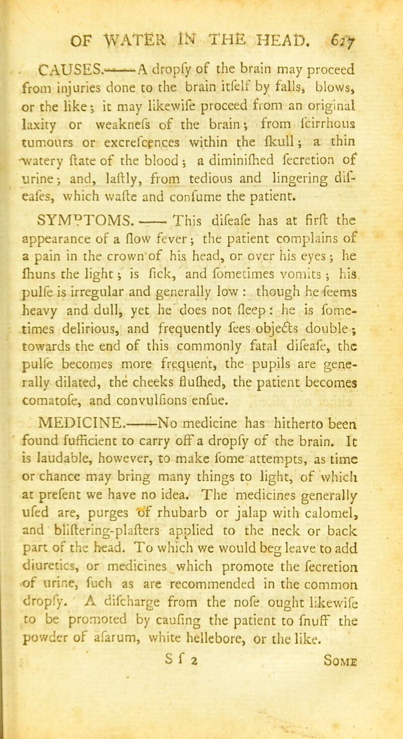 CAUSES.——A dropfy of the brain may proceed from injuries done to the brain itfelf by falls, blows* or the like; it may likewife proceed from an original laxity or weaknefs of the brain*, from icirrhous tumours or excrefcences within the fkull; a thin -watery ftate of the blood •, a diminifhed fecretion of urine-, and, lartly, from tedious and lingering dii- eafes, which wafte and confume the patient. SYMPTOMS. This difeafe has at firft the appearance of a flow fever; the patient complains of a pain in the crown of his head, or over his eyes; he fhuns the light; is fick, and fometimes vomits ; his pulfe is irregular and generally low : though he feems heavy and dull, yet he does not fleep: he is fome- times delirious, and frequently fees objects double; towards the end of this commonly fatal difeafe, the pulfe becomes more frequent, the pupils are gene- rally dilated, the cheeks flulhed, the patient becomes comatofe, and convulfions enfue. MEDICINE. No medicine has hitherto been found fufficient to carry off a dropfy of the brain. It is laudable, however, to make fome attempts, as time or chance may bring many things to light, of which at prefent we have no idea. The medicines generally ufed are, purges of rhubarb or jalap with calomel, and bliftering-plafters applied to the neck or back part of the head. To which v/e would beg leave to add diuretics, or medicines which promote the fecretion of urine, fuch as are recommended in the common dropfy. A difcharge from the nofe ought likewife to be promoted by caufing the patient to fnuff the powder of afarum, white hellebore, or the like. S f 2 Some
