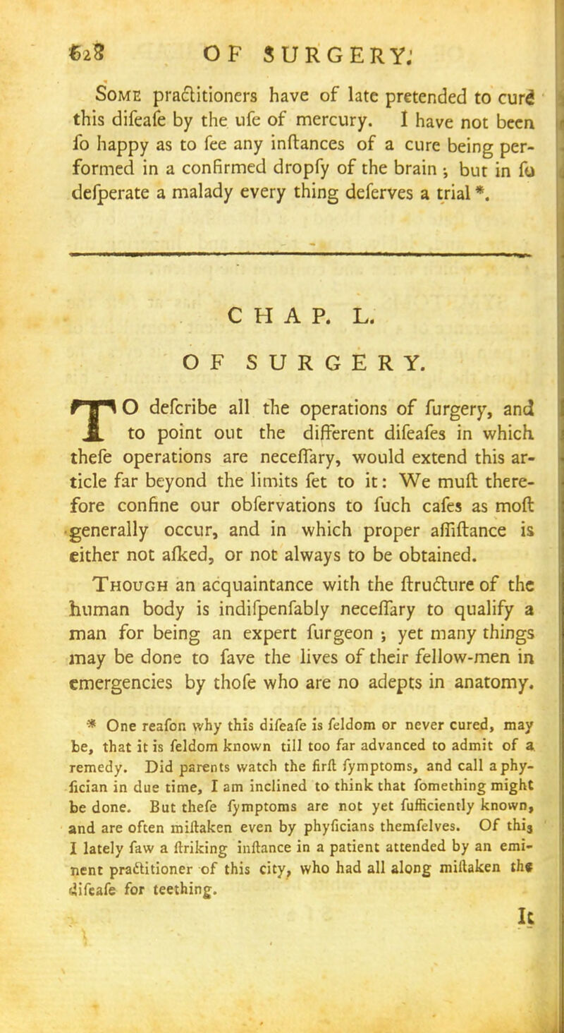 Some practitioners have of late pretended to cure! this difeafe by the ufe of mercury. I have not been fo happy as to fee any inftances of a cure being per- formed in a confirmed dropfy of the brain •, but in fo defperate a malady every thing deferves a trial *. CHAP. L. OF SURGERY. TO defcribe all the operations of furgery, and to point out the different difeafes in which, thefe operations are necefTary, would extend this ar- ticle far beyond the limits fet to it: We muft there- fore confine our obfervations to fuch cafes as mod •generally occur, and in which proper afiiftance is cither not afked, or not always to be obtained. Though an acquaintance with the ftruclure of the human body is indifpenfably necefTary to qualify a man for being an expert furgeon j yet many things may be done to fave the lives of their fellow-men in emergencies by thofe who are no adepts in anatomy. * One reafon why this difeafe is feldom or never cured, may be, that it is feldom known till too far advanced to admit of a remedy. Did parents watch the firft fymptoms, and call aphy- fician in due time, I am inclined to think that fomething might be done. But thefe fymptoms are not yet fufficiently known, and are often miftaken even by phyficians themfelves. Of thi3 I lately faw a linking inftance in a patient attended by an emi- nent practitioner of this city, who had all along miftaken th« difeafe for teething. I: