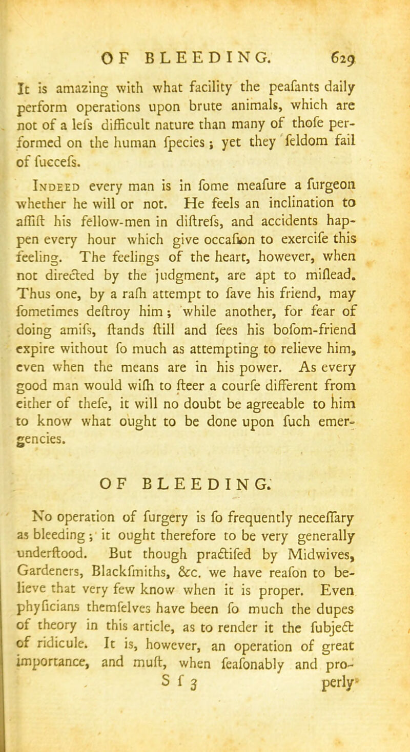 It is amazing with what facility the peafants daily perform operations upon brute animals, which are not of a lefs difficult nature than many of thofe per- formed on the human fpecies ; yet they' feldom fail of fuccefs. Indeed every man is in fome meafure a furgeon whether he will or not. He feels an inclination to afllft his fellow-men in diftrefs, and accidents hap- pen every hour which give occafion to exercife this feeling. The feelings of the heart, however, when not directed by the judgment, are apt to miflead. Thus one, by a rafh attempt to fave his friend, may fometimes deftroy him; while another, for fear of doing amifs, (lands ftill and fees his bofom-friend expire without fo much as attempting to relieve him, even when the means are in his power. As every good man would wifh to fleer a courfe different from either of thefe, it will no doubt be agreeable to him to know what ought to be done upon fuch emer- gencies. OF BLEEDING. No operation of furgery is fo frequently neceflary as bleeding ; it ought therefore to be very generally underflood. But though practifed by Midwives, Gardeners, Blackfmiths, &c. we have reafon to be- lieve that very few know when it is proper. Even phyficians themfelves have been fo much the dupes of theory in this article, as to render it the fubject of ridicule. It is, however, an operation of great importance, and muft, when feafonably and pro- S f 3 perly-