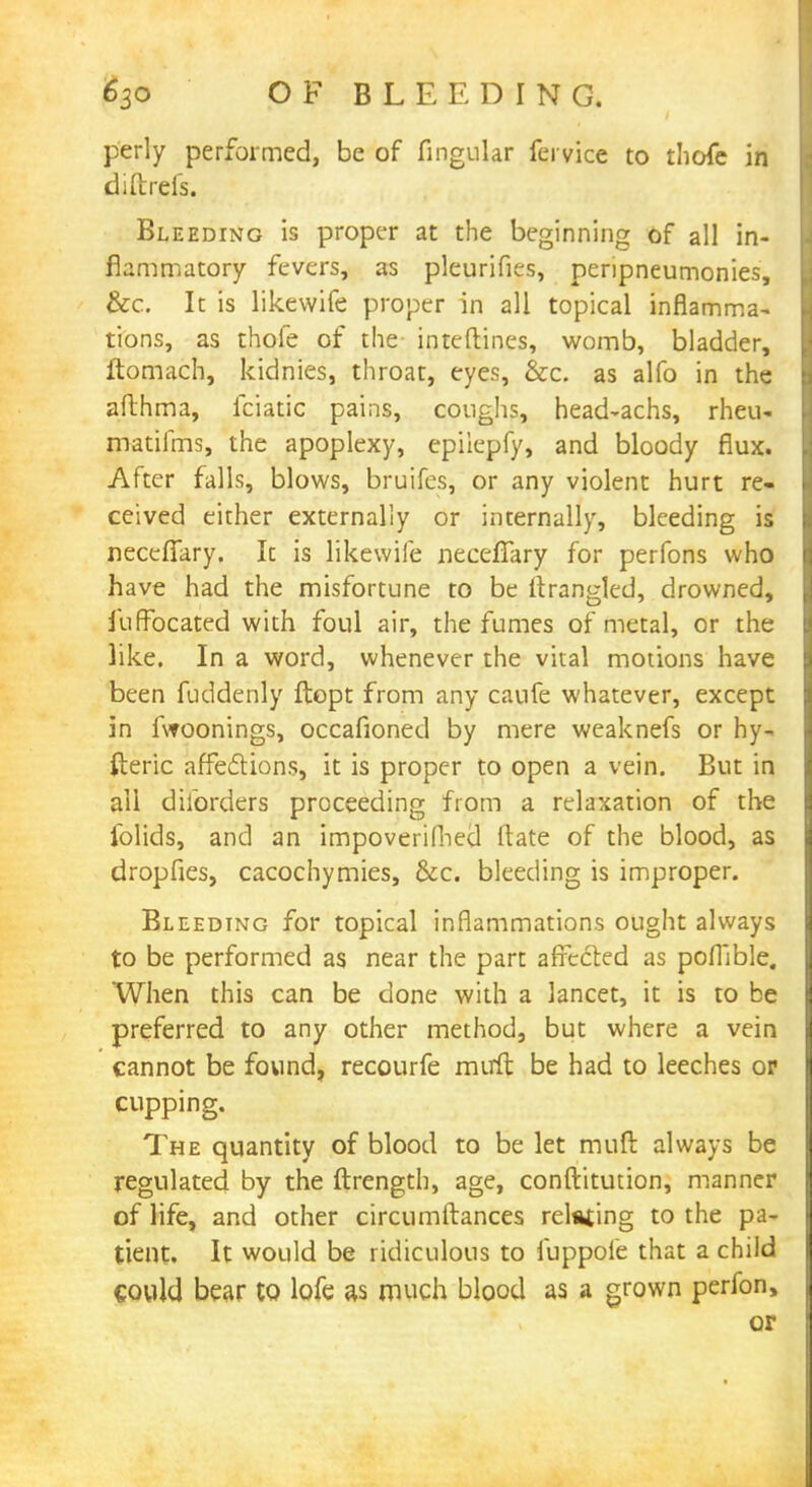 perly performed, be of lingular fei vice to thofe in diftrefs. Bleeding is proper at the beginning of all in- flammatory fevers, as pleurifies, penpneumonies, &c. It is likewife proper in all topical inflamma- tions, as thofe of the interlines, womb, bladder, ftomach, kidnies, throat, eyes, &c. as alfo in the afthma, fciatic pains, coughs, head-achs, rheu- matifms, the apoplexy, epiiepfy, and bloody flux. After falls, blows, bruifes, or any violent hurt re- ceived either externally or internally, bleeding is neccfTary. It is likewife neceffary for perfons who have had the misfortune to be ftrangled, drowned, fuffocated with foul air, the fumes of metal, or the like. In a word, whenever the vital motions have been fuddenly ftopt from any caufe whatever, except in fwoonings, occafioned by mere weaknefs or hy- fteric affections, it is proper to open a vein. But in ail disorders proceeding from a relaxation of the folids, and an impoverifhed ftate of the blood, as dropfies, cacochymies, &c. bleeding is improper. Bleeding for topical inflammations ought always to be performed as near the part affected as poflible. When this can be done with a lancet, it is to be preferred to any other method, but where a vein cannot be found, recourfe mirft be had to leeches or cupping. The quantity of blood to be let muft always be regulated by the ftrength, age, conftitution, manner of life, and other circumftances relating to the pa- tient. It would be ridiculous to iuppofe that a child could bear to lofe as much blood as a grown perfon, or