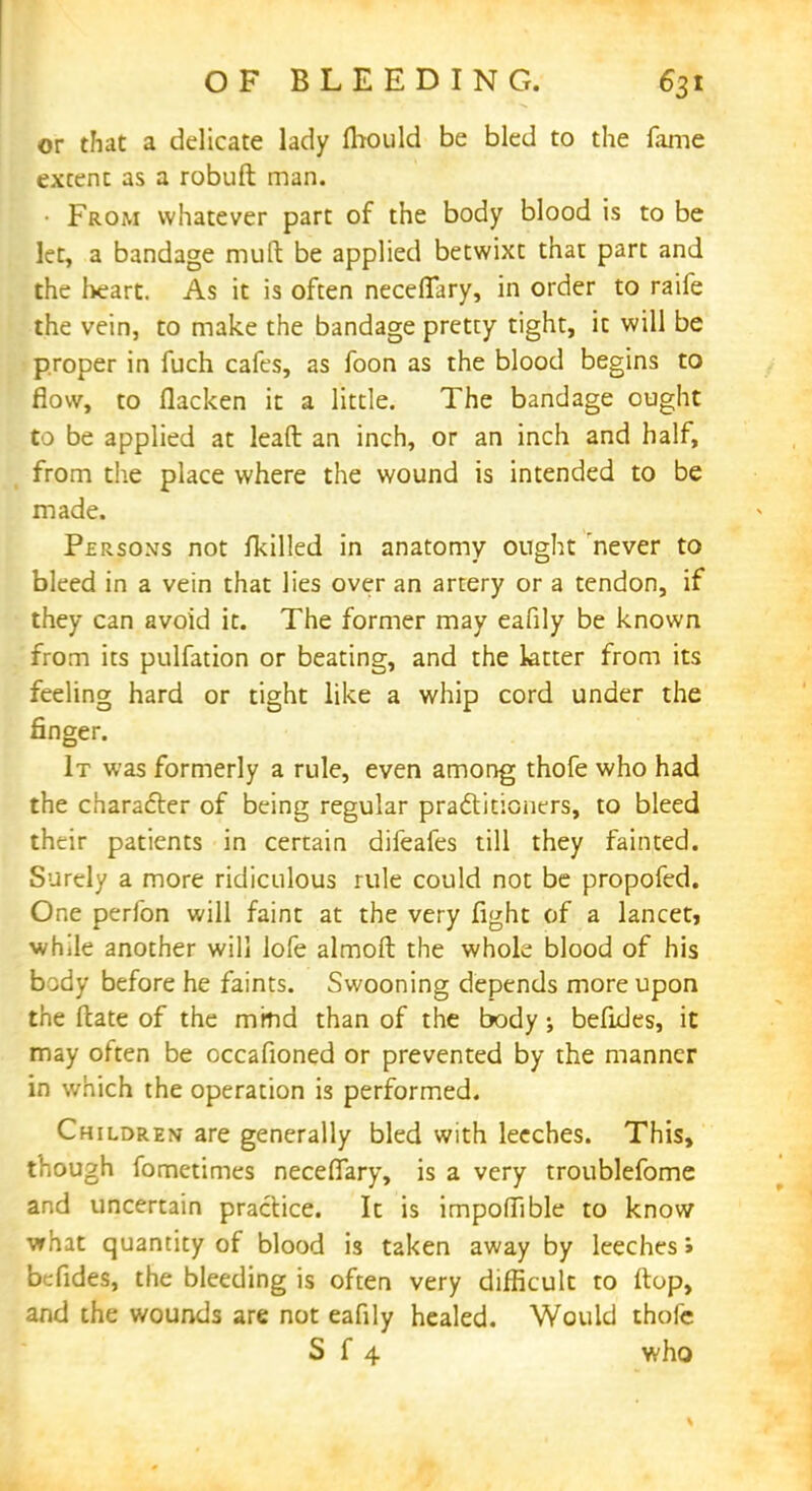 or that a delicate lady Ihould be bled to the fame extent as a robuft man. • From whatever part of the body blood is to be let, a bandage mutt be applied betwixt that part and the heart. As it is often neceffary, in order to raife the vein, to make the bandage pretty tight, it will be proper in fuch cafes, as foon as the blood begins to flow, to flacken it a little. The bandage ought to be applied at leaft an inch, or an inch and half, from the place where the wound is intended to be made. Persoxs not fkilled in anatomy ought never to bleed in a vein that lies over an artery or a tendon, if they can avoid it. The former may eafily be known from its pulfation or beating, and the latter from its feeling hard or tight like a whip cord under the finger. It was formerly a rule, even among thofe who had the character of being regular practitioners, to bleed their patients in certain difeafes till they fainted. Surely a more ridiculous rule could not be propofed. One perfon will faint at the very fight of a lancet, while another will lofe almoft the whole blood of his body before he faints. Swooning depends more upon the (late of the mind than of the body; befides, it may often be occafioned or prevented by the manner in which the operation is performed. Children are generally bled with leeches. This, though fometimes neceflary, is a very troublefome and uncertain practice. It is impofllble to know what quantity of blood is taken away by leeches > befides, the bleeding is often very difficult to ftop, and the wounds are not eafily healed. Would thofe S f 4 who