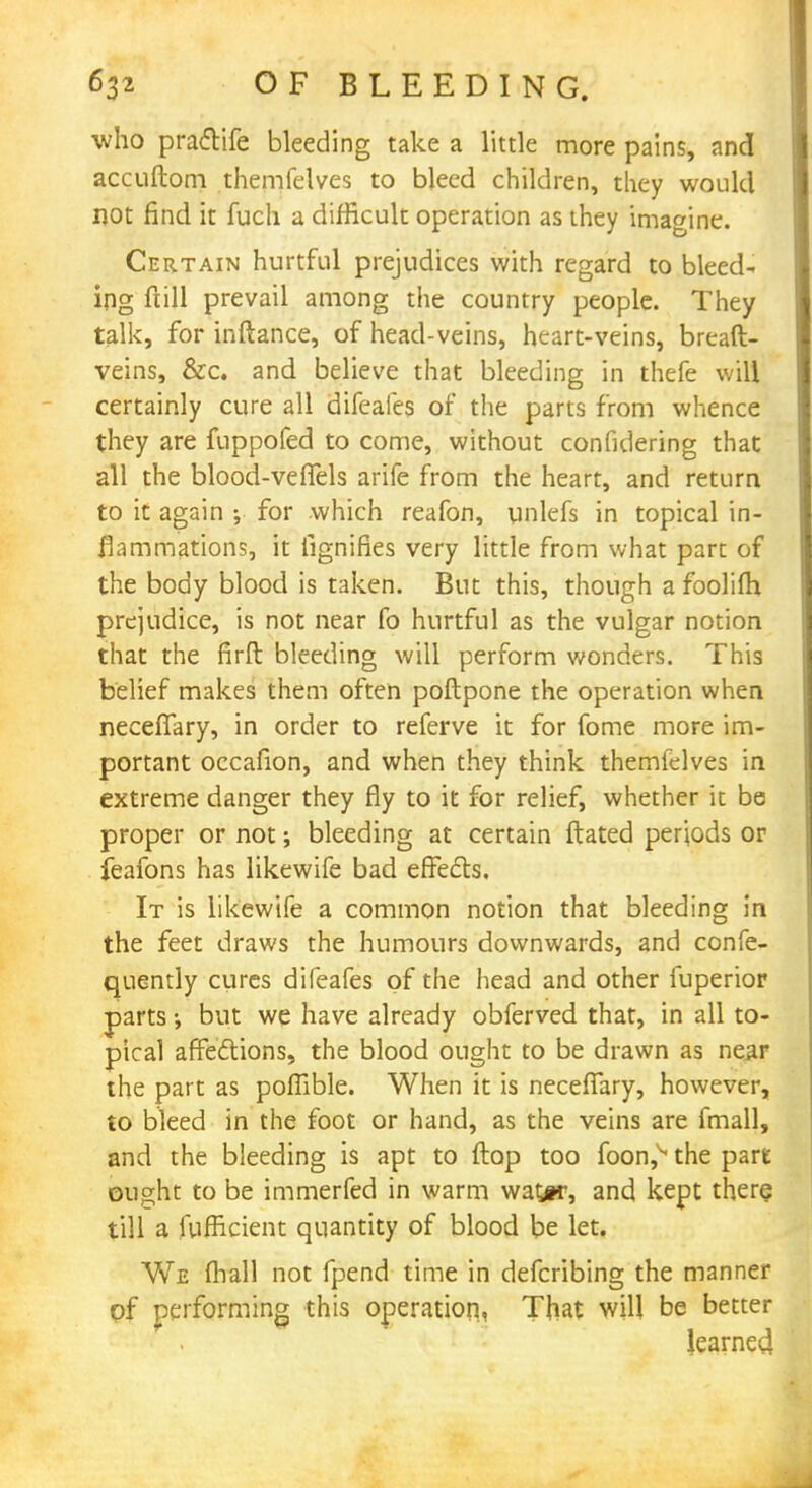 who praftife bleeding take a little more pains, and accuftom themfelves to bleed children, they would not find it fuch a difficult operation as they imagine. Certain hurtful prejudices with regard to bleed- ing full prevail among the country people. They talk, for inftance, of head-veins, heart-veins, breaft- veins, &c. and believe that bleeding in thefe will certainly cure all difeafes of the parts from whence they are fuppofed to come, without confidering that all the blood-veffels arife from the heart, and return to it again ; for which reafon, unlefs in topical in- flammations, it lignifies very little from what part of the body blood is taken. But this, though a foolifh prejudice, is not near fo hurtful as the vulgar notion that the firft bleeding will perform wonders. This belief makes them often poftpone the operation when necefiary, in order to referve it for fome more im- portant occafion, and when they think themfelves in extreme danger they fly to it for relief, whether it be proper or not; bleeding at certain ftated periods or feafons has likewife bad effects. It is likewife a common notion that bleeding in the feet draws the humours downwards, and confe- quently cures difeafes of the head and other fuperior parts but we have already obferved that, in all to- pical affections, the blood ought to be drawn as near the part as poflible. When it is neceffary, however, to bleed in the foot or hand, as the veins are fmall, and the bleeding is apt to flop too foon,^ the part ought to be immerfed in warm wattr, and kept there till a fufficient quantity of blood be let. We (hall not fpend time in defcribing the manner of performing this operation. That will be better learned