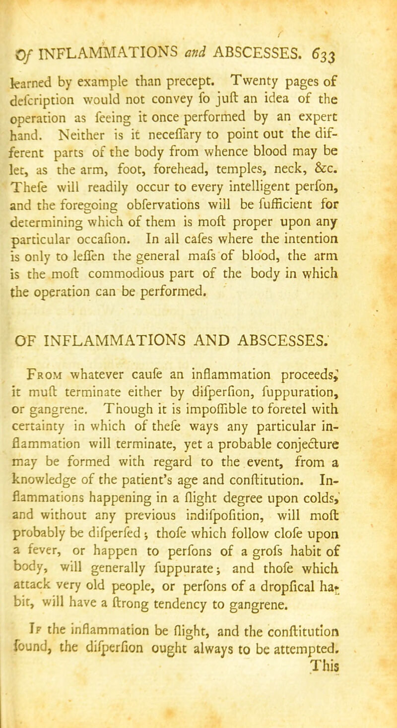 0/ INFLAMMATIONS and ABSCESSES. 6*33 learned by example than precept. Twenty pages of deicription would not convey fo juft an idea of the operation as feeing it once performed by an expert hand. Neither is it neceflary to point out the dif- ferent parts of the body from whence blood may be let, as the arm, foot, forehead, temples, neck, &c. Thefe will readily occur to every intelligent perfon, and the foregoing obfervations will be fufficient for determining which of them is moft proper upon any particular occafion. In ail cafes where the intention is only to leflfen the general mafs of blood, the arm is the moft commodious part of the body in which the operation can be performed. OF INFLAMMATIONS AND ABSCESSES. From whatever came an inflammation proceeds^ it mud terminate either by difperfion, fuppuration, or gangrene. Though it is impoffible to foretel with certainty in which of thefe ways any particular in- flammation will terminate, yet a probable conjecture may be formed with regard to the event, from a knowledge of the patient's age and conftitution. In- flammations happening in a flight degree upon colds, and without any previous indifpofition, will moft probably be difperfed ^ thofe which follow clofe upon a fever, or happen to perfons of a grofs habit of body, will generally fuppurate; and thofe which attack very old people, or perfons of a dropfical haf bit, will have a ftrong tendency to gangrene. If the inflammation be flight, and the conftitution found, the difperfion ought always to be attempted. This