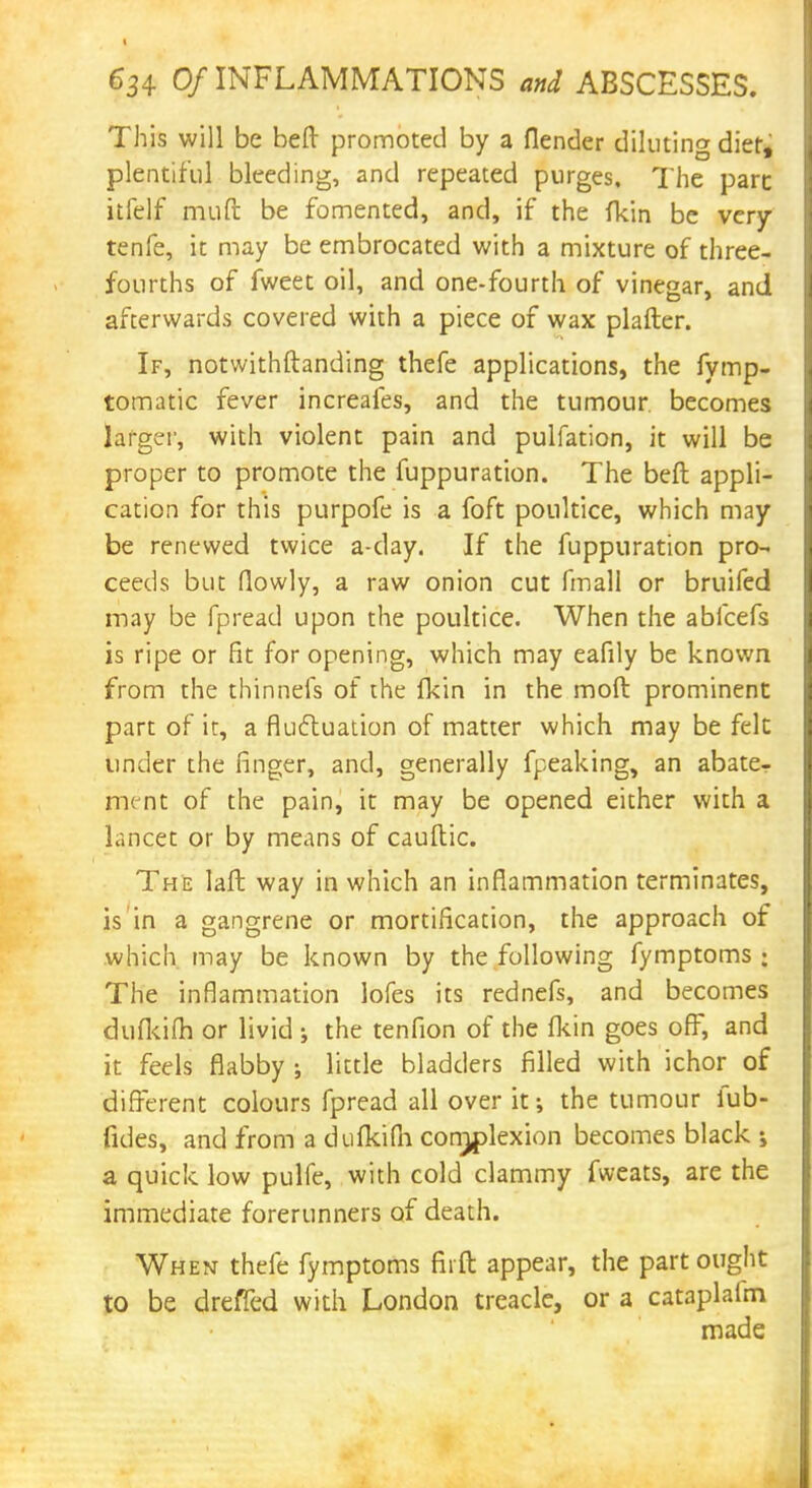 This will be beft promoted by a flender diluting diet, plentiful bleeding, and repeated purges. The pare itfelf mud be fomented, and, if the fkin be very tenfe, it may be embrocated with a mixture of three- fourths of fweet oil, and one-fourth of vinegar, and afterwards covered with a piece of wax plafter. If, notwithftanding thefe applications, the fymp- tomatic fever increafes, and the tumour becomes larger, with violent pain and pulfation, it will be proper to promote the fuppuration. The beft appli- cation for this purpofe is a foft poultice, which may be renewed twice a-day. If the fuppuration pro- ceeds but (lowly, a raw onion cut fmall or bruifed may be fpread upon the poultice. When the abfeefs is ripe or fit for opening, which may eafily be known from the thinnefs of the fkin in the moft prominent part of it, a fluctuation of matter which may be felt under the finger, and, generally fpeaking, an abater mcnt of the pain, it may be opened either with a lancet or by means of cauftic. The laft way in which an inflammation terminates, is in a gangrene or mortification, the approach of which, may be known by the following fymptoms \ The inflammation lofes its rednefs, and becomes dufkifh or livid j the tenfion of the fkin goes off, and it feels flabby •, little bladders filled with ichor of different colours fpread all over it-, the tumour fub- fides, and from a dufkifh connexion becomes black j a quick low pulfe, with cold clammy fweats, are the immediate forerunners of death. When thefe fymptoms firft appear, the part ought to be drefTed with London treacle, or a cataplalm made