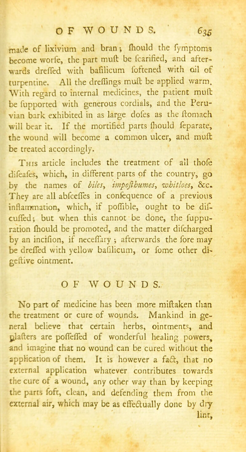 made of lixivium and bran mould the fymptoms become worie, the part muft be fcarined, and after- wards dreffed with bafilicum foftened with oil of turpentine. All the dreflings muft be applied warm. With regard to internal medicines, the patient muft be fupported with generous cordials, and the Peru- vian bark exhibited in as large doles as the ftomach will bear it. If the mortified parts mould feparate, the wound will become a common ulcer, and muft be treated accordingly. This article includes the treatment of all thofe difeafes, which, in different parts of the country, go by the names of biles y impojlhumes, whitloes, &c They are all abfceffes in confequence of a previous inflammation, which, if pofiible, ought to be dif- cuffed; but when this cannot be done, the fuppu- ration mould be promoted, and the matter difcharged by an incifion, if neceffary ; afterwards the fore may be dreffed with yellow bafilicum, or fome other $\- geftive ointment. OF WOUNDS. No part of medicine has been more miftaken than the treatment or cure of wounds. Mankind in ge- neral believe that certain herbs, ointments, and Rafters are poffeffed of wonderful healing powers, and imagine that no wound can be cured without the application of them. It is however a fact, that no external application whatever contributes towards the cure of a wound, any other way than by keeping the parts foft, clean, and defending them from the external air, which may be as effectually done by dry- lint,