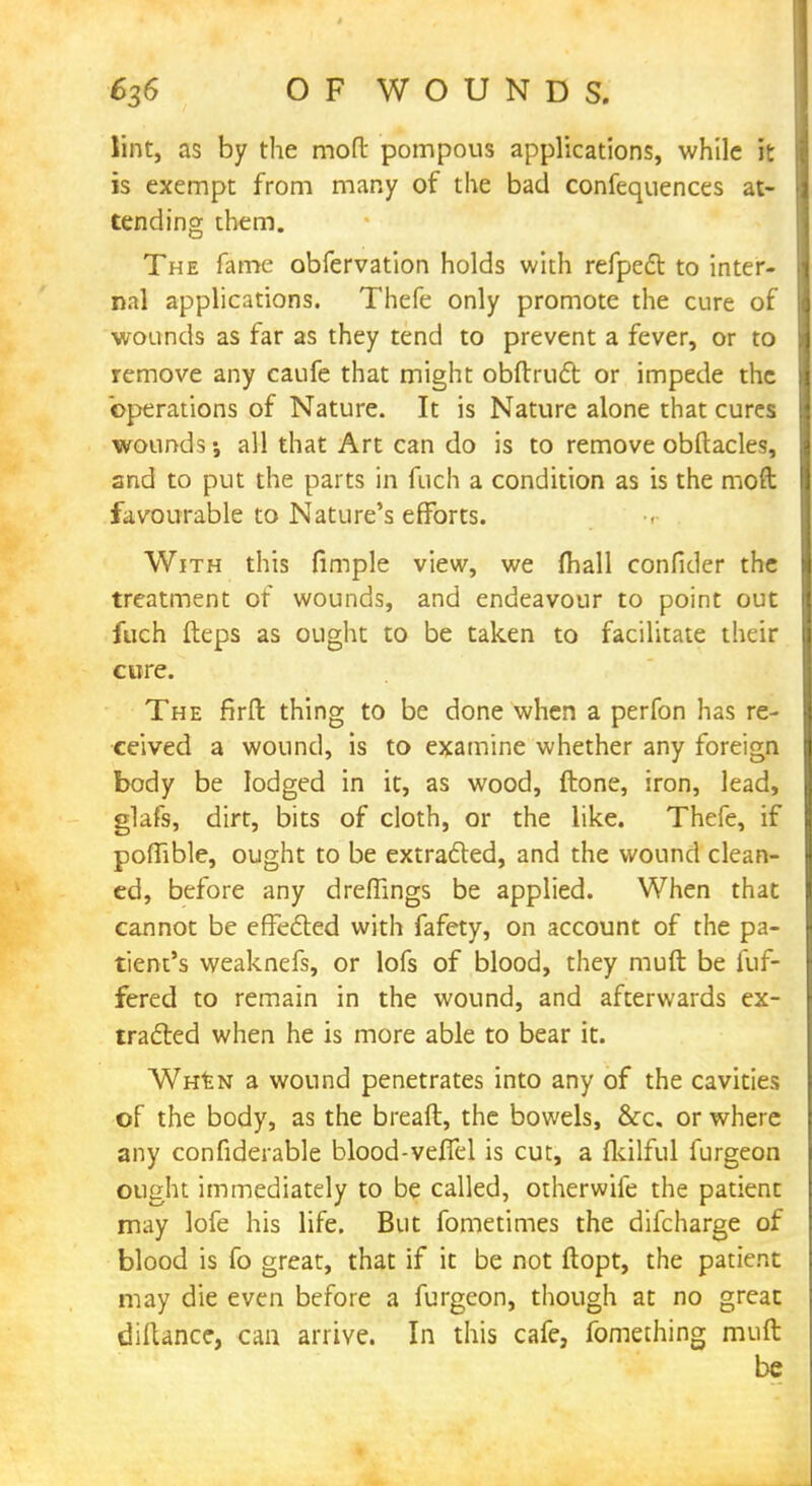 lint, as by the moft pompous applications, while it is exempt from many of the bad confequences at- tending them. The fame obfervation holds with refpect to inter- nal applications. Thefe only promote the cure of wounds as far as they tend to prevent a fever, or to remove any caufe that might obftruct or impede the operations of Nature. It is Nature alone that cures wounds; all that Art can do is to remove obftacles, and to put the parts in fuch a condition as is the moft favourable to Nature's efforts. With this fimple view, we fhall conficler the treatment of wounds, and endeavour to point out fuch fteps as ought to be taken to facilitate their cure. The firft thing to be done when a perfon has re- ceived a wound, is to examine whether any foreign body be lodged in it, as wood, ftone, iron, lead, glafs, dirt, bits of cloth, or the like. Thefe, if poffible, ought to be extracted, and the wound clean- ed, before any dreffings be applied. When that cannot be effected with fafety, on account of the pa- tient's weaknefs, or lofs of blood, they muft be fuf- fered to remain in the wound, and afterwards ex- traded when he is more able to bear it. When a wound penetrates into any of the cavities of the body, as the breaft, the bowels, &c. or where any confiderable blood-vefiel is cut, a fkilful furgeon ought immediately to be called, otherwife the patient may lofe his life. But fometimes the difcharge of blood is fo great, that if it be not ftopt, the patient may die even before a furgeon, though at no great diftance, can arrive. In this cafe, fomeching muft be