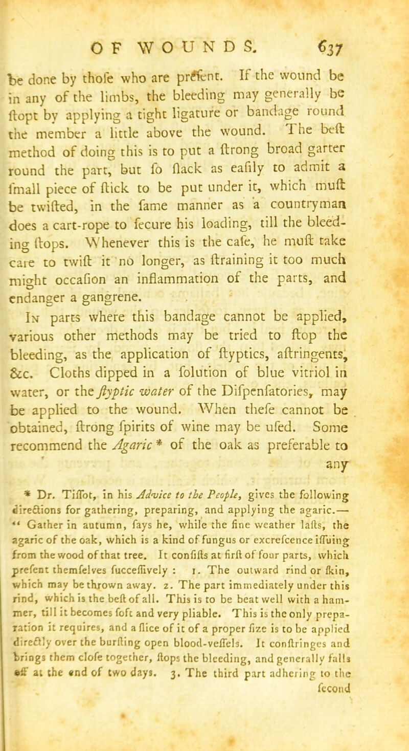 be done by thofe who are prelent. If the wound be in any of the limbs, the bleeding may generally be ftopt by applying a tight ligature or bandage round the member a little above the wound. The beft method of doing this is to put a ftrong broad garter round the part, but fo flack as eafily to admit a fmall piece of ftick to be put under it, which muft be twitted, in the fame manner as a countryman does a cart-rope to fecure his loading, till the bleed- ing ftops. Whenever this is the cafe, he muft take caie to twift it no longer, as ftraining it too much might occafion an inflammation of the parts, and endanger a gangrene. In parts where this bandage cannot be applied, various other methods may be tried to ftop the bleeding, as the application of ftyptics, aftringents, &c. Cloths dipped in a folution of blue vitriol in water, or the ftyptic water of the Difpenfatories, may be applied to the wound. When thefe cannot be obtained, ftrong fpirits of wine may be ufed. Some recommend the Agaric * of the oak as preferable to any * Dr. Tiflbt, in his Advice to the People, gives the following dire&ions for gathering, preparing, and applying the agaric.— *' Gather in autumn, fays he, while the fine weather lafts, the agaric of the oak, which is a kind of fungus or excrefcence iffuing from the wood of that tree. It confifts at firft of four parts, which prefent themfelves fuccefiively : 1. The outward rind or (kin, which may be thrown away. 2. The part immediately under this rind, which is the beft of all. This is to be beat well with a ham- mer, till it becomes fofc and very pliable. This is the only prepa- ration it requires, and a flice of it of a proper fize is to be applied direclly over the burfting open blood-veflcls. It conftringes and bring3 them clofe together, ftops the bleeding, and generally falls •fi at the «nd of two days. 3. The third part adhering to the fecond