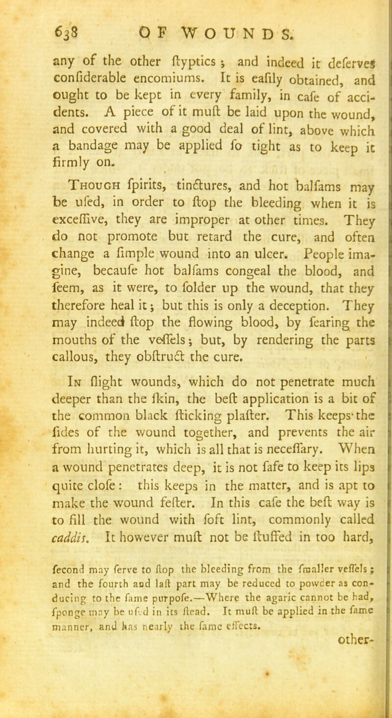 any of the other ftyptics ; and indeed it deferves confiderable encomiums. It is eafily obtained, and ought to be kept in every family, in cafe of acci- dents. A piece of it muft be laid upon the wound, and covered with a good deal of lint, above which a bandage may be applied fo tight as to keep it firmly on. Though fpirits, tinctures, and hot balfams may be ufed, in order to flop the bleeding when it is exceflive, they are improper at other times. They do not promote but retard the cure, and often change a fimple wound into an ulcer. People ima- gine, becaufe hot balfams congeal the blood, and feem, as it were, to folder up the wound, that they therefore heal it; but this is only a deception. They may indeed flop the flowing blood, by fearing the mouths of the veffels; but, by rendering the parts callous, they obftrudl the cure. In flight wounds, which do not penetrate much deeper than the ikin, the bed application is a bit of the common black flicking plafter. This keeps-the fides of the wound together, and prevents the air from hurting it, which is all that is necefiary. When a wound penetrates deep, it is not fafe to keep its lips quite clofe: this keeps in the matter, and is apt to make the wound fefter. In this cafe the beft way is to fill the wound with foft lint, commonly called caddis. It however muft not be fluffed in too hard, fecond may ferve to flop the bleeding from the /mailer veffels; and the fourth and laft part may be reduced to powder as con- ducing to the fame purpofe.—Where the agaric cannot be had, fponge may be uf.d in its ftead. It mult be applied in the fame manner, and has nearly the fame effects. other-