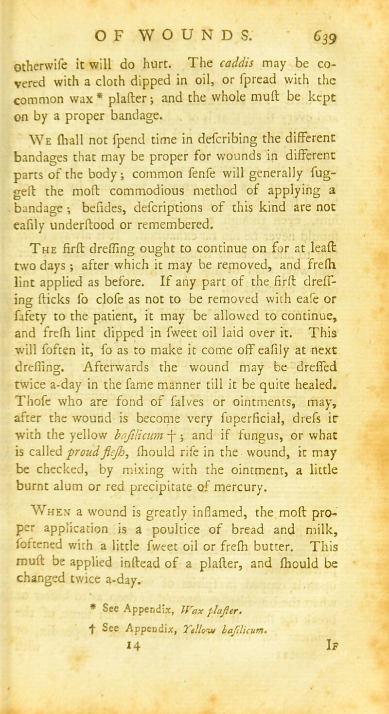 Otherwife it will do hurt. The caddis may be co- vered with a cloth dipped in oil, or fpread with the common wax* plafter; and the whole muft be kept on by a proper bandage. We mall not fpend time in defcribing the different bandages that may be proper for wounds in different parts of the body ; common fenfe will generally fug- geft the moft commodious method of applying a bandage ; befides, defcriptions of this kind are not eafily underftood or remembered. The firft dreffing ought to continue on for at leaft two days ; after which it may be removed, and frelh lint applied as before. If any part of the firft dreff- ins fticks fo clofe as not to be removed with eafe or fafety to the patient, it may be allowed to continue, and frefh lint dipped in fweet oil laid over it. This will foften it, fo as to make it come off eafily at next drefllng. Afterwards the wound may be dreffed twice a-day in the fame manner till it be quite healed. Thofe who are fond of falves or ointments, may, after the wound is become very fuperficial, drefs ir with the yellow bqfilicum f; and if fungus, or what is called proudficjh, fhould rife in the wound, it may be checked, by mixing with the ointment, a little burnt alum or red precipitate of mercury. When a wound is greatly inflamed, the moft pro- per application is a poultice of bread and milk, foftened with a little fweet oil or frefh butter. This muft be applied inftead of a plafter, and mould be changed twice a-day. * See Appendix, Wax plajier. f See Appendix, Te/loiu bafilicum. 14 If