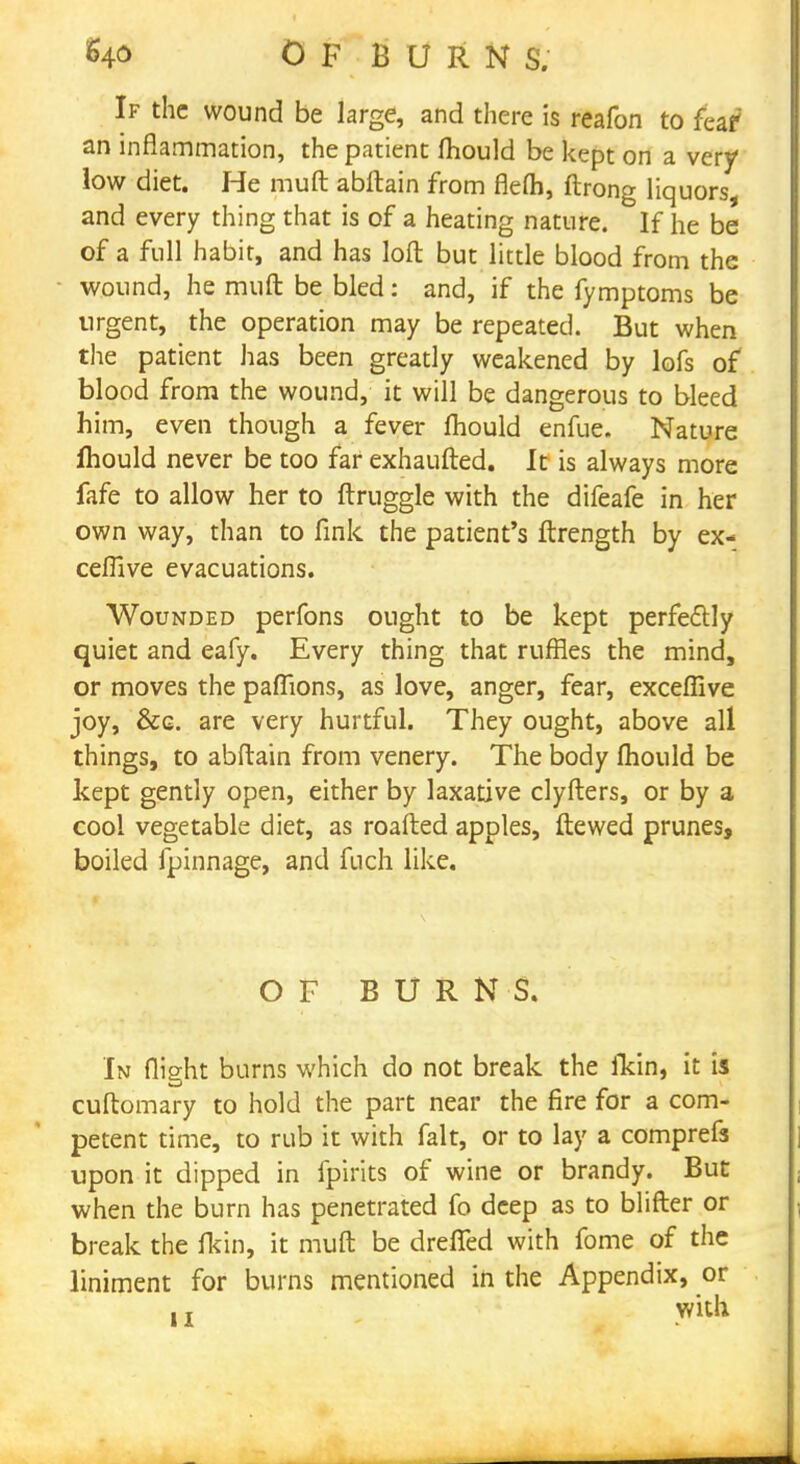 of burn s. If the wound be large, and there is reafon to fear an inflammation, the patient mould be kept on a very low diet. He muft abftain from flefh, ftrong liquors, and every thing that is of a heating nature. If he be of a full habit, and has loft but little blood from the wound, he muft be bled: and, if the fymptoms be urgent, the operation may be repeated. But when the patient has been greatly weakened by lofs of blood from the wound, it will be dangerous to bleed him, even though a fever mould enfue. Nature fhould never be too far exhaufted. It is always more fafe to allow her to ftruggle with the difeafe in her own way, than to fink the patient's ftrength by ex- ceflive evacuations. Wounded perfons ought to be kept perfectly quiet and eafy. Every thing that ruffles the mind, or moves the paflions, as love, anger, fear, exceffive joy, &g. are very hurtful. They ought, above all things, to abftain from venery. The body mould be kept gently open, either by laxative clyfters, or by a cool vegetable diet, as roafted apples, ftewed prunes, boiled fpinnage, and fuch like. OF BURNS. In flight burns which do not break the fkin, it is cuftomary to hold the part near the fire for a com- petent time, to rub it with fait, or to lay a comprefa upon it dipped in fpirits of wine or brandy. But when the burn has penetrated fo deep as to blifter or break the fkin, it muft be dreffed with fome of the liniment for burns mentioned in the Appendix, or