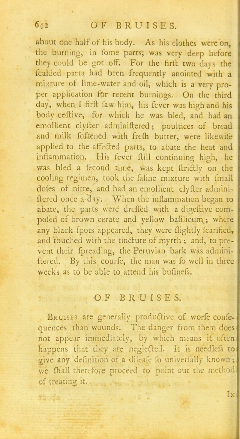 54-2 OF BRUISES. about one half of his body. As his clothes were on, the burning, in fome parts; was very deep before they could be got off. For the firft two days the icalded parts had been frequently anointed with a mixture of lime-water and oil, which is a very pro- per application for recent burnings. On the third day, when I firft faw him, his fever was high and his body coftive, for which he was bled, and had an emollient clyfter adminiftered poultices of bread and milk foftened with frefti butter, were likewife applied to the affected parts, to abate the heat and inflammation. His fever ftill continuing high, he was bled a fecond time, was kept ftrictly on the cooling regimen, took the faline mixture with fmall dofes of nitre, and had an emollient clyfter admini- ftered once a day. When the inflammation began to abate, the parts were dreffed with a digeftive com- pofed of brown cerate and yellow bafi!icun\; where any black fpots appeared, they were flightly fcarifiedy and touched with the tincture of myrrh ; and, to pre- vent their fpreading, the Peruvian bark was admini- ftered. By this courfe, the man was fo well in three weeks as to be able to attend his bufinefs. OF BRUISE S. Bruises are generally productive of worfe confe- quences than wounds. The danger from them does not appear immediately, by which means it often happens that they are neglected. It is needlcis to give any definition of a difeafe fo uniyerlaffy known; we fhall therefore proceed to point out the method of treating it. J*^jm\ In
