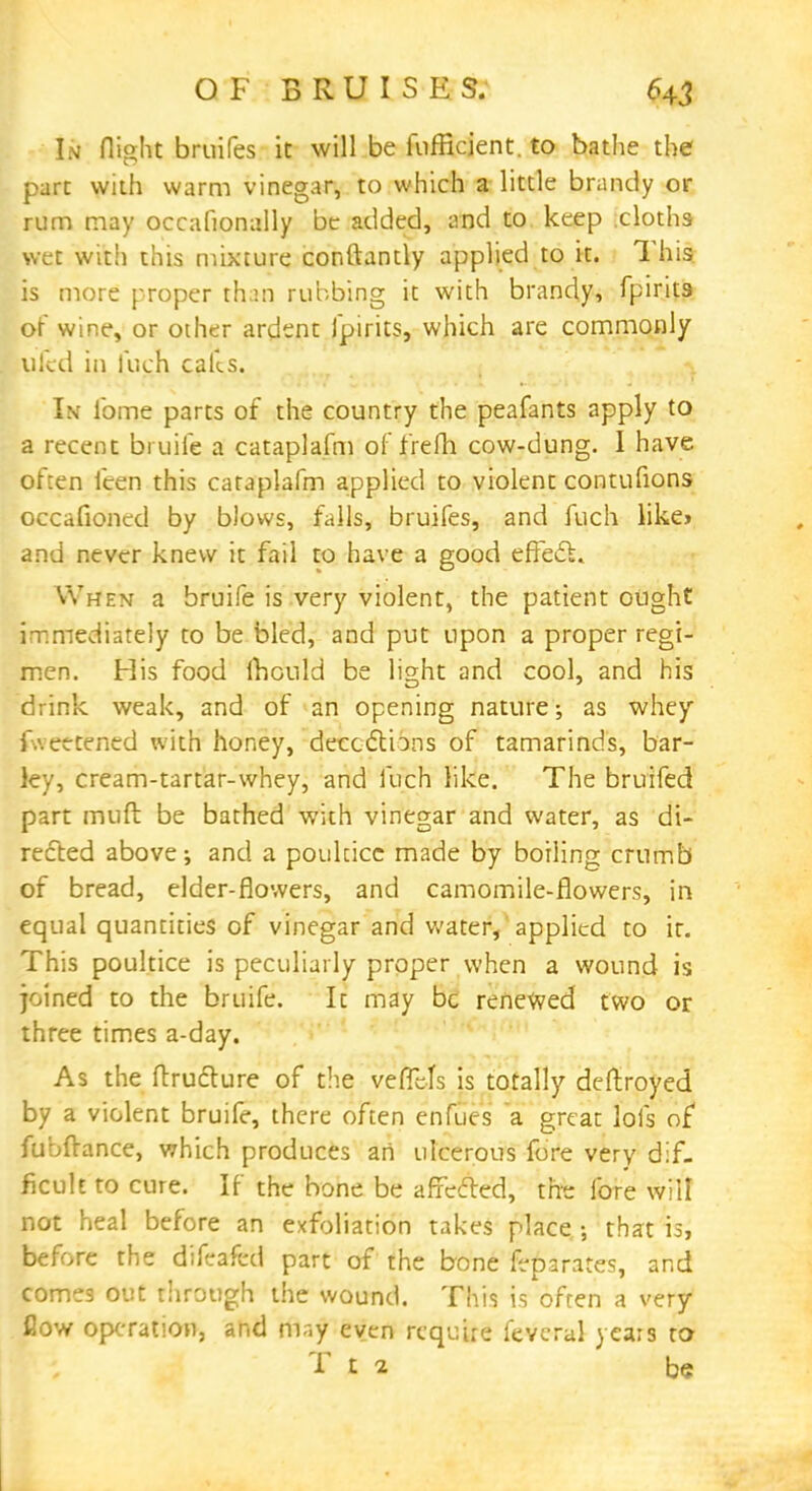 OF BRUISES. In flight bruites it will be fufficient. to bathe the part with warm vinegar, to which a little brandy or rum may occafionally be added, and to keep cloths wet with this mixture conftantly applied to it. This is more proper than rubbing it with brandy, fpirits of wine, or other ardent fpirits, which are commonly ulcd in fuch calls. In fome parts of the country the peafants apply to a recent bruife a cataplafm of frefh cow-dung. I have often feen this cataplafm applied to violent contufions occafioned by blows, falls, bruifes, and fuch like* and never knew it fail to have a good effect. When a bruife is very violent, the patient ought immediately to be bled, and put upon a proper regi- men. His food mould be light and cool, and his drink weak, and of an opening nature; as whey fwettened with honey, decoctions of tamarinds, bar- ley, cream-tartar-whey, and fuch like. The bruifed part muft be bathed with vinegar and water, as di- rected above; and a poultice made by boiling crumb of bread, elder-flowers, and camomile-flowers, in equal quantities of vinegar and water, applied to it. This poultice is peculiarly proper when a wound is joined to the bruife. It may be renewed two or three times a-day. As the ftrudlure of the vefTefs is totally deftroyed by a violent bruife, there often enfues a great lofs of fubftance, which produces an ulcerous fore very dif- ficult to cure. If the bone be affected, the fore will not heal before an exfoliation takes place •, that is, before the difeafed part of the bone feparates, and comes out through the wound. This is often a very- flow operation, and mr.y even require fevcral years to T t 2 be