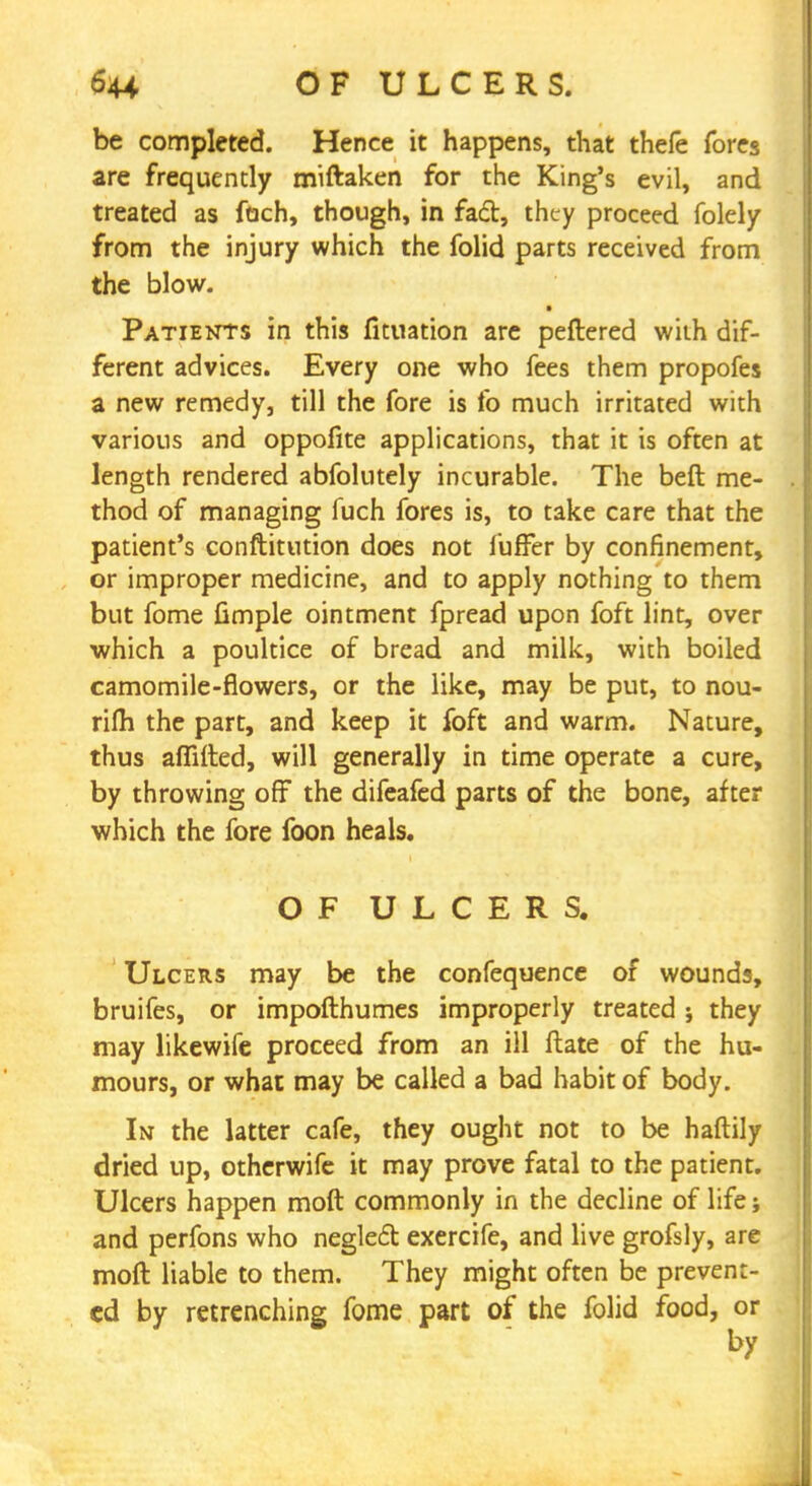 be completed. Hence it happens, that thefe fores are frequently miftaken for the King's evil, and treated as fach, though, in fad, they proceed folely from the injury which the folid parts received from the blow. Patients in this fituation are peftered with dif- ferent advices. Every one who fees them propofes a new remedy, till the fore is fo much irritated with various and oppofite applications, that it is often at length rendered abfolutely incurable. The beft me- thod of managing fuch fores is, to take care that the patient's conftitution does not fuffer by confinement, or improper medicine, and to apply nothing to them but fome fimple ointment fpread upon foft lint, over which a poultice of bread and milk, with boiled camomile-flowers, or the like, may be put, to nou- rifh the part, and keep it foft and warm. Nature, thus affifted, will generally in time operate a cure, by throwing off the difeafed parts of the bone, after which the fore foon heals. OF ULCERS. Ulcers may be the confequence of wounds, bruifes, or impofthumes improperly treated ; they may likewife proceed from an ill ftate of the hu- mours, or what may be called a bad habit of body. In the latter cafe, they ought not to be haftily dried up, otherwife it may prove fatal to the patient. Ulcers happen moft commonly in the decline of life; and perfons who negled exercife, and live grofsly, are moft liable to them. They might often be prevent- ed by retrenching fome part of the folid food, or