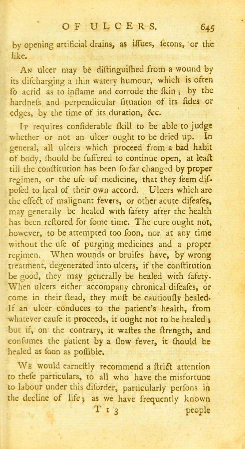 by opening artificial drains, as ifiiies, fetons, or the like. An ulcer may be diftinguithed from a wound by its difcharging a thin watery humour, which is often fo acrid as to inflame and corrode the fkin ; by the hardnefs and perpendicular Puliation of its fides or edges, by the time of its duration, &c. It requires confiderable fkill to be able to judge whether or not an ulcer ought to be dried up. In general, all ulcers which proceed from a bad habit of body, mould be fuffered to continue open, at leaft till the conftitution has been fo far changed by proper regimen, or the ufe of medicine, that they feem dif- poied to heal of their own accord. Ulcers which are the effect of malignant fevers, or other acute difeafes, may generally be healed with fafety after the health has been reftored for fome time. The cure ought not, however, to be attempted too foon, nor at any time without the ufe of purging medicines and a proper regimen. When wounds or bruifes have, by wrong treatment, degenerated into ulcers, if the conftitution be good, they may generally be healed with fafety. When ulcers either accompany chronical difeafes, or come in their ftead, they muft be cautioufly healed- If an ulcer conduces to the patient's health, from whatever caufe it proceeds, it ought not to be healed j but if, on the contrary, ic waftes the ftrength, and confumes the patient by a flow fever, it mould be healed as foon as poflible. We would earneftly recommend a ftricl: attention to thefe particulars, to all who have the misfortune to labour under this diforder, particularly perfons in the decline of life 5 as we have frequently known T t 3 people