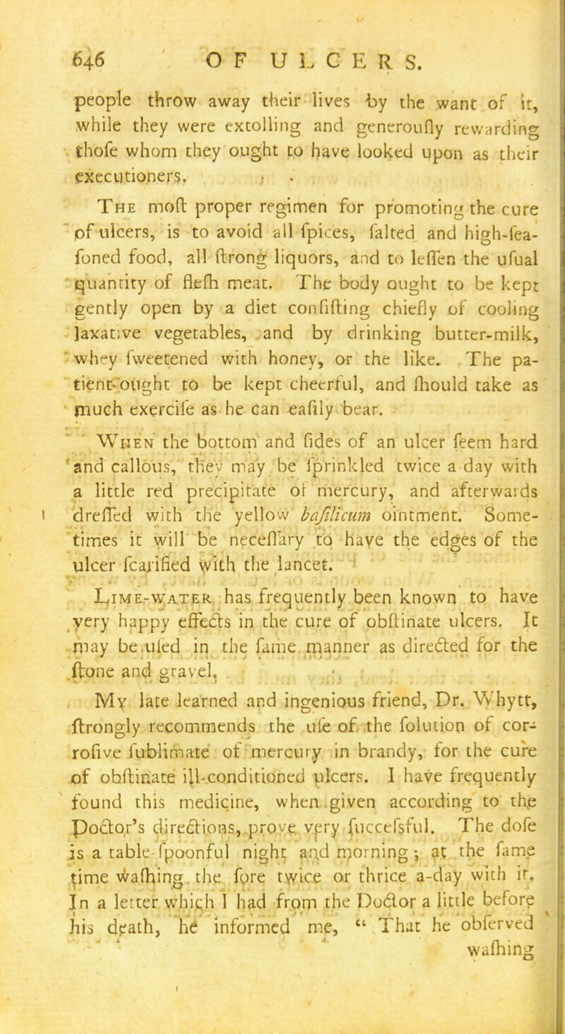 people throw away their lives by the want of it, while they were extolling and generoufly rewarding thofe whom they ought to have looked upon as their executioners. The moft proper regimen for promoting the cure 1 pf ulcers, is to avoid all fpices, falted and high-iea- foned food, all ftrong liquors, and to leffen the ufual quantity of flefh meat. The body ought to be kept gently open by a diet con filling chiefly of cooling laxative vegetables, and by drinking butter-milk, ' whey fweetened with honey, or the like. The pa- tient-ought to be kept cheerful, and mould take as much exercife as he can eafily bear. When the bottom and fides of an ulcer feem hard 'and callous, th'ev may be fprinkled twice a day with a little red precipitate oi mercury, and afterwards drefTed with the yellow bafilicum ointment. Some- times it will be neceflary to have the edges of the ulcer icarifkd with the lancet. Lime-water has frequently been known to have very happy effects in the cure of obflinate ulcers. It may be.tiled in the fame manner as directed for the .ftone and gravel. My late learned and ingenious friend, Dr. Whytt, ftrongly recommends the ufe of. the fokuion of cor- rofive fublimate of mercury in brandy, for the cure of obftinate ill-conditioned ulcers. I have frequently found this medicine, when given according to thp Poctor's directions, prove very fuccefsful. The dofe is a table fpoonful night and Jtaorriing\ at the fame time waihjng the fore twice or thrice a-day with ir. In a letter which I had from the Doctor a little before his death, he informed me,  That he obferved warning i