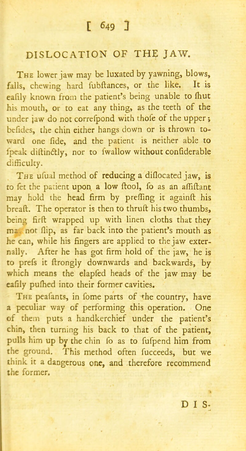 DISLOCATION OF THE JAW. The lower jaw may be luxated by yawning, blows, falls, chewing hard fubftances, or the like. It is eafily known from the patient's being unable to (hut his mouth, or to eat any thing, as the teeth of the under jaw do not correfpond with thofe of the upper; bcfides, the chin either hangs down or is thrown to- ward one fide, and the patient is neither able to ipeak distinctly, nor to fwallow without confiderable difficulty. The ufual method of reducing a diflocated jaw, is to fet the pa:ient upon a low ftool, fo as an afliftant may hold the head firm by prefling it againft his bread. The operator is then to thruft his two thumbs, being firft wrapped up with linen cloths that they ma. nor flip, as far back into the patient's mouth as he can, while his fingers are applied to the jaw exter- nally. After he has got firm hold of the jaw, he is to prefs it ftrongly downwards and backwards, by which means the elapfed heads of the jaw may be eafily pufhed into their former cavities. The peafants, in fome parts of the country, have a peculiar way of performing this operation. One of them puts a handkerchief under the patient's chin, then turning his back to that of the patient, pulls him up by the chin fo as to fufpend him from the ground. This method often fucceeds, but we think it a dangerous one, and therefore recommend the former. D I S-