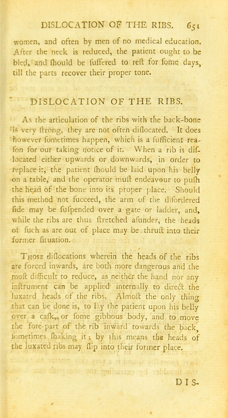 women, and often by men of no medical education. After the neck is reduced, the patient ought to be bled, and fhould be iuffered to reft for fome days, till the parts recover their proper tone. DISLOCATION OF THE RIBS. As the articulation of the ribs with the back-bone is very llrong, they are not often diflocated. It does however forrietimes happen, which is a fufficient rea- fon for our taking notice of it. When a rib is dif- located either upwards or downwards, in order to replace ir, the patient fhould be laid upon his belly on a table, and the operator muft endeavour to pufh the head of the bone into its proper place. Should this method not fucceed, the arm of the difordered fide may be fufpended over a gate or ladder, and, while the ribs are thus ftretched afunder, the heads of fuch as are out of place may be thruft into their former fituation. Those di(locations wherein the heads of the ribs are forced inwards, are both more dangerous and the mofl difficult to reduce, as neither the hand nor any inftrument can be applied internally to direct the luxated heads of the ribs. Almoft the only thing that can be done is, to l|y the patient upon his belly over a cafk,»or fome gibbous body, and to move the fore-part of the rib inward towards the back ir,mctirr.es fnaking it; by this means the heads of the luxated ribs may flip into their former place.