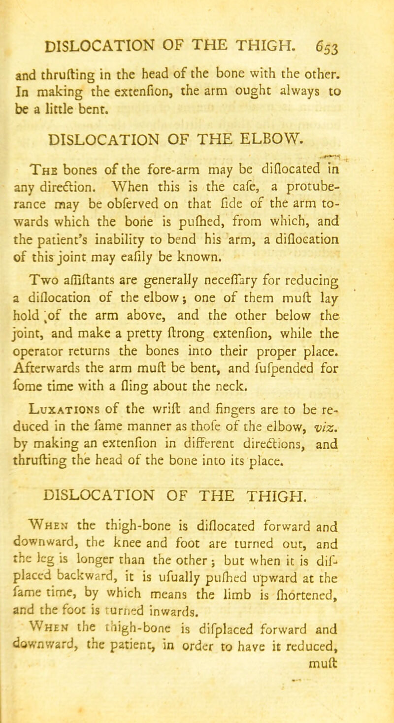 and thrufting in the head of the bone with the other. In making the extenfion, the arm ought always to be a little bent. DISLOCATION OF THE ELBOW. The bones of the fore-arm may be diflocated in any direction. When this is the cafe, a protube- rance may be obferved on that fide of the arm to- wards which the borie is pufhed, from which, and the patient's inability to bend his arm, a difloeation of this joint may eafily be known. Two afliftants are generally necefTary for reducing a difloeation of the elbow j one of them muft lay hold kof the arm above, and the other below the joint, and make a pretty ftrong extenfion, while the operator returns the bones into their proper place. Afterwards the arm muft be bent, and fufpended for fome time with a fling about the neck. Luxations of the wrift and fingers are to be re- duced in the fame manner as thofe of the elbow, viz. by making an extenfion in different directions, and thrufting the head of the bone into its place. DISLOCATION OF THE THIGH. When the thigh-bone is diflocated forward and downward, the knee and foot are turned out, and the leg is longer than the other ; but when it is dis- placed backward, it is ufually pufhed upward at the fame time, by which means the limb is fliortened, and the foot is turned inwards. When the thigh-bone is difplaced forward and downward, the patient, in order to have it reduced, muft
